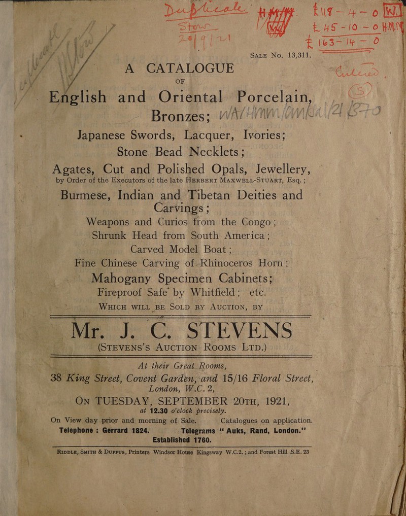  Bite  Japanese Swords, Lacquer, Ivories; Stone Bead Necklets ; Agates, Cut and Polished Opals, Jewellery, by Order of the Executors of the late HERBERT MAXWELL-STUART, Esq. ; Burmese, Indian and Tibetan Deities and Carvings ; Weapons and Curios from the Congo ; Shrunk Head from South America ; Carved Model Boat ; Fine Chinese Carving of /Khinoceros Horn ; Mahogany Specimen Cabinets; Fireproof Safe by Whitfield; etc. ph ilk 1 WHICH WILL _BE SOLD By AUCTION, BY | Mr, iC. STEVENS _(STEVENS’ s AUCTION: ROOMS LTD.)  At thew vem Rooms, London, W.C. Pt) ON TUESDAY, SEPTEMBER ‘20TH, 1921, at 12. 30 o'clock precisely. Telephone : Gerrard 1824. Telegrams ‘‘ Auks, Rand, London.”’ Established 1760. Rwp ie, Smitu &amp; Durrus, Printers Windsor House Kingsway W.C.2. ; and Forest Hill ,S.E. 23   4 o he \f . cies is ‘| : t ss ae tas We | h/t { ra ea er oy tics ue 0 el PNA AG f Sate No. 13,311, Wi OMY A CATALOGUE a y OF Hed a ! English and Oriental Porcelain, i Bronzes; “WA/ “10 : Dio F 