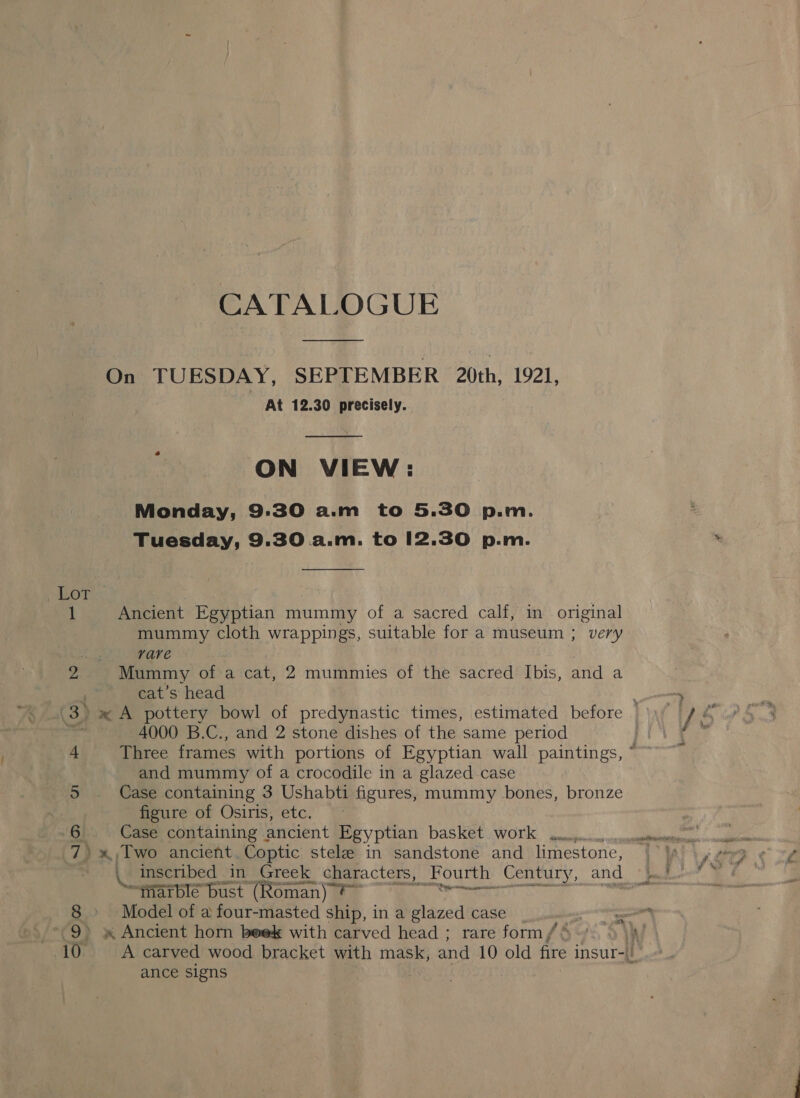 CATALOGUE  On TUESDAY, SEPTEMBER 20th, 1921, At 12.30 precisely.  ON VIEW: Tuesday, 9.30 a.m. to 12.30 p.m.  PAROT | 1 Ancient Egyptian mummy of a sacred calf, in original mummy cloth aes gs, suitable for a museum ; very rare 2 Mummy of a cat, 2 mummies of the sacred Ibis, and a cat’s head 4000 B.C., and 2 stone dishes of the same period and mummy of a crocodile in a glazed case 5 Case containing 3 Ushabti figures, mummy bones, bronze figure of Osiris, etc. 6 Case containing ancient Egyptian basket work | g “tiarblé bust (Roman) ?~ ot ate 8 » Model of a four-masted ship, in a glazed case 9» » Ancient horn beek with carved head ; rare form / ance signs