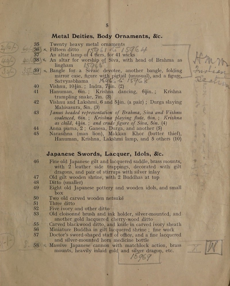 Metal Deities, Body Ornaments, &amp;c. An altar lamp of 4 rey or 41 wee lingham IVQe mirror case, figure with pisval (unusual), and a figure, satvyasbhama ISQGs 1SHls ¥ 40 Vishnu, 104in. Indra, Phin. (2) | 41 Hanuman, Gin. Kriss dancing, 64in.; Krishna trampling s snake, 7in. (3) ; 42 Vishnu and Lakshmi, 6 and 5iin, (a pair) ; Durga slaying Mahisasura, Sin. (3) 43 Janus headed representation of Brahma, Siva and Vishnu coalesced, 6in.; Krishna playing flute, 6in.; Krishna as child, 4410. and crude figure of Siva, Sin. (4) 44 Anna purna, 2; Ganesa, Durga, and another (5) 45 Narasihna (man lion), Makkan Khor (butter thief), Hanuman, Krishna, Lakshmi lamp, and 5 others (10) Japanese Swords, Lacquer, Idols, &amp;c. 46 Fine old Japanese gilt and lacquered saddle, brass mounts, with 2 leather side trappings, decorated with) gilt - dragons, and pair of stirrups with silver inlay 47 Old gilt wooden shrine, with 2 Buddhas at top 48 Ditto (smaller) 49 Eight old Japanese pottery and wooden idols, and small box 50 Two old carved wooden netsuké 51 Three ditto 52 Five ivory and other ditto 53 Old cloisonné brush and ink holder, silver-mounted, and another gold lacquered cherry-wood ditto 55 Carved blackwood ditto, and knife in carved ivory sheath 56 Miniature Buddha in gilt lacquered shrine ; fine work 57 Doctor's sword-shaped staff of office, and a fine lacquered ; and silver-mounted horn medicine bottle 58 « Massive Japanese cannon with matchlock action, brass . mounts, heavily inlaid gold and silyer dragon, etc. y ar f &gt; Ge e4 ¢ &gt; 9 d i