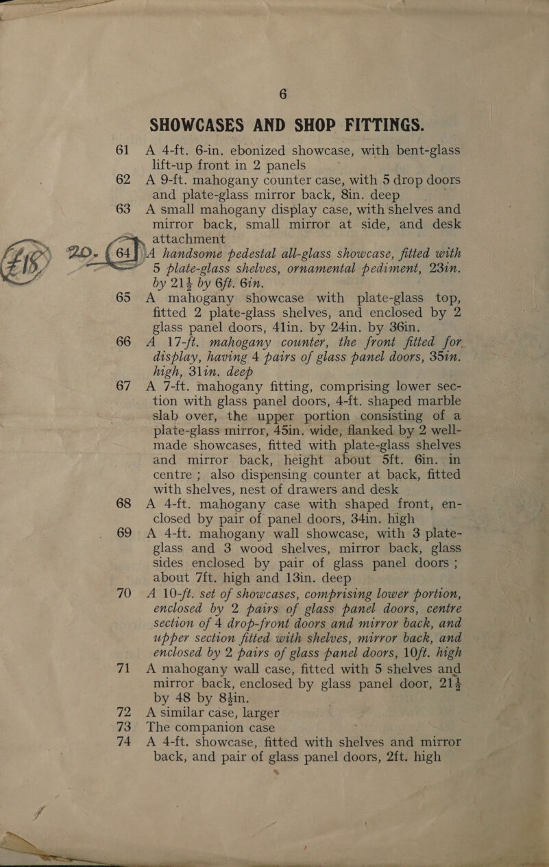 SHOWCASES AND SHOP FITTINGS. 61 &lt;A 4-ft. 6-in. ebonized showcase, with bent-glass lift-up front in 2 panels 62 A 9-ft. mahogany counter case, with 5 drop doors and plate-glass mirror back, 8in. deep 63 A small mahogany display case, with shelves and mirror back, small mirror at side, and desk eae 2o- (64] \A handsome pedestal all-glass showcase, fitted with  attachment - 5 plate-glass shelves, ornamental pediment, 230n. by 214 by Gft. Bin, 65 A mahogany showcase with plate-glass top, fitted 2 plate-glass shelves, and enclosed by 2 glass panel doors, 4lin. by 24in. by 36in. 66 A 17-/t. mahogany counter, the front fitted for. display, having 4 pairs of glass panel doors, 35in. | high, 3lin. deep 67 &lt;A 7-ft. mahogany fitting, comprising lower sec- tion with glass panel doors, 4-ft. shaped marble slab over, the upper portion consisting of a plate-glass mirror, 45in. wide, flanked by 2 well- made showcases, fitted with plate-glass asi and mirror back, height about 5ft. 6in.: centre ; also dispensing counter at back, fitted with shelves, nest of drawers and desk 68 &lt;A 4-ft. mahogany case with shaped front, en- closed by pair of panel doors, 34in. high 69 A 4-ft. mahogany wall showcase, with 3 plate- glass and 3 wood shelves, mirror back, glass sides enclosed by pair of glass panel doors ; about 7ft. high and 13in. deep ) 70 A 10-/t. set of showcases, comprising lower portion, enclosed by 2 pairs of glass panel doors, centre section of 4 drop-front doors and mirror back, and upper section fitted with shelves, mirror back, and enclosed by 2 pairs of glass panel doors, 10ft. high 71 A mahogany wall case, fitted with 5 shelves and mirror back, enclosed by glass panel door, 214 by 48 by 8tin. 72 A similar case, larger 73. The companion case 74 &lt;A 4-ft. showcase, fitted with shelves and mirror back, and pair of glass panel doors, 2ft. high %