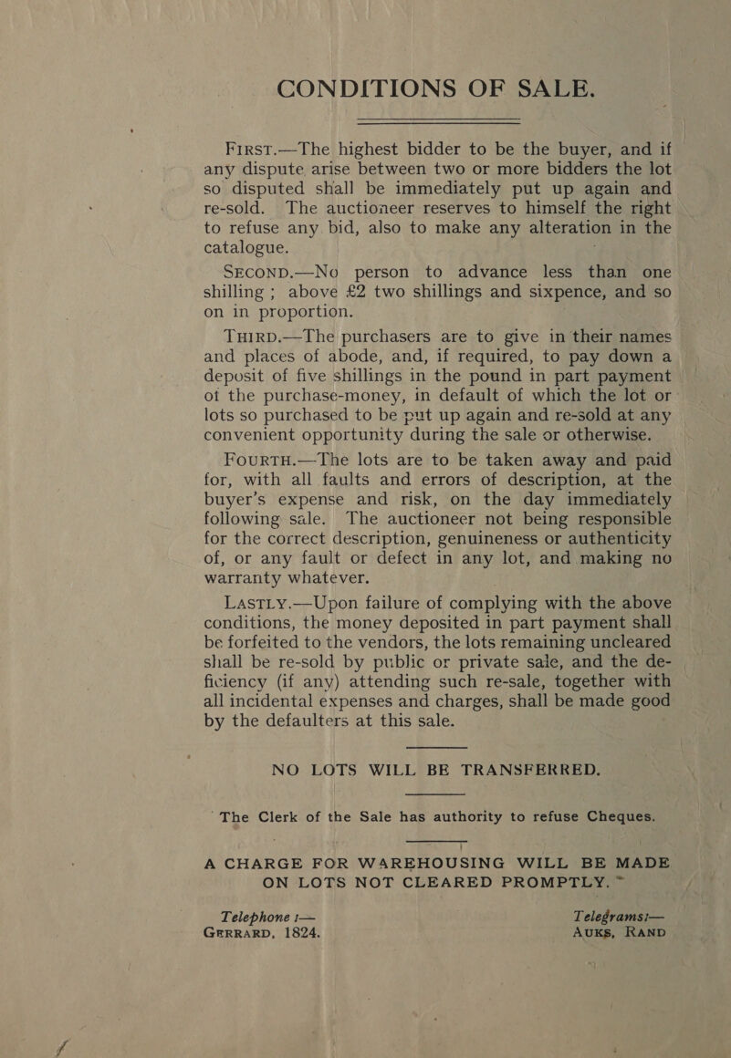 CONDITIONS OF SALE. First.—The highest bidder to be the buyer, and if any dispute, arise between two or more bidders the lot so disputed shall be immediately put up again and re-sold. The auctioneer reserves to himself the right to refuse any. bid, also to make any alteration in the catalogue. SECOND.—No person to advance less than one shilling ; above £2 two shillings and sixpence, and so on in proportion. TuirD.—The purchasers are to give in their names and places of abode, and, if required, to pay down a of the purchase-money, in default of which the lot or lots so purchased to be put up again and re-sold at any convenient opportunity “during the sale or otherwise. FourTH.—The lots are to be taken away and paid for, with all faults and errors of description, at the buyer’s expense and risk, on the day immediately following sale. The auctioneer not being responsible for the correct description, genuineness or authenticity of, or any fault or defect in any lot, and making no warranty whatever. LastLy.—Upon failure of complying with the above conditions, the money deposited in part payment shall be forfeited to the vendors, the lots remaining uncleared shall be re-sold by public or private sale, and the de- | ficiency (if any) attending such re-sale, together with all incidental expenses and charges, shall be made good by the defaulters at this sale.  NO LOTS WILL BE TRANSFERRED.  The Clerk of the Sale has authority to refuse Cheques.  A CHARGE FOR WAREHOUSING WILL BE MADE ON LOTS NOT CLEARED PROMPTLY. ~ Telephone :— Telegrams i— GERRARD, 1824. Auks, RAND