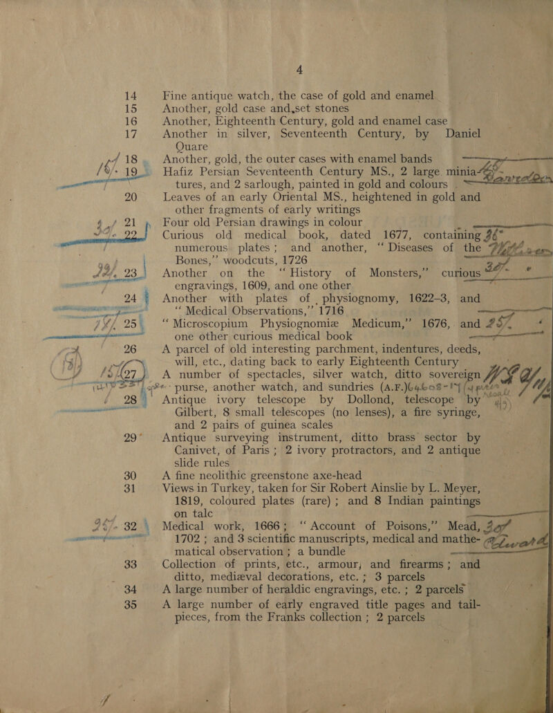 A. 14 Fine antique watch, the case of gold and enamel _ 15 Another, gold case and,set stones 16 Another, Eighteenth Century, gold and enamel case Ly, Another in silver, Seventeenth Century, by Daniel Ouare | | rd 18. Another, gold, the outer cases with enamel bands ee” ak %/+ 19... Hafiz Persian Seventeenth Century MS., 2 large. minia&amp; een ye pe” cane mene tures, and 2 sarlough, painted in gold and colours | Tenge 9 20 Leaves of an early Oriental MS., heightened in gold and other fragments of early writings Four old Persian drawings in colour paar nia I | Curious old medical book, dated 1677, containing 2 numerous plates; and another, “ Diseases of the the uy a , Bones,’ woodcuts, 1726 Another, on .the’ “ History of Monsters) (cum@isies =, : engravings, 1609, and one other ; 24 ' Another. with plates of _ physiognomy, 1622-3, and   cea ‘“ Medical Observations,’ 1716 — Ni 25 | “ Microscopium Physiognomiz Medicum,” 1676,. and 27, er enamel one other curious medical book et ype | 26 A parcel of old interesting parchment, indentures, deeds, Mal) Ne will, etc., dating back to early Eighteenth Century o 4 A27 A number of spectacles, silver watch, ditto sovereign f ara ealt «purse, another watch, and sundries (A.F.)64608- IY (pees alt Ly 28 S Antique ivory telescope by Dollond, telescope ‘by ul5) eT Te Gilbert, 8 small telescopes (no lenses), a fire syringe, and 2 pairs of guinea scales 29° Antique surveying instrument, ditto brass sector by Canivet, of Paris ; 2 ivory protractors, and 2 antique slide rules 30 A fine neolithic greenstone axe-head 31 Views in Turkey, taken for Sir Robert Ainslie by L. Meyer, 1819, coloured plates (rare) ; and 8 Indian paintings on talc 247. 82 | Medical work, 1666; “Account of Poisons,” Mead, jaf . ocean eeaneel 1702 ; and 3 scientific manuscripts, medical and mathe- Cleat A matical observation ; a bundle a | 33 Collection of prints, etc., armour, and firearms; and ditto, medieval decorations, €tC, 243 parcels 34 A large number of heraldic engravings, etc. ; 2 parcels 35 A large number of early engraved title pane and tail- pieces, from the Franks collection ; 2 parcels ff 