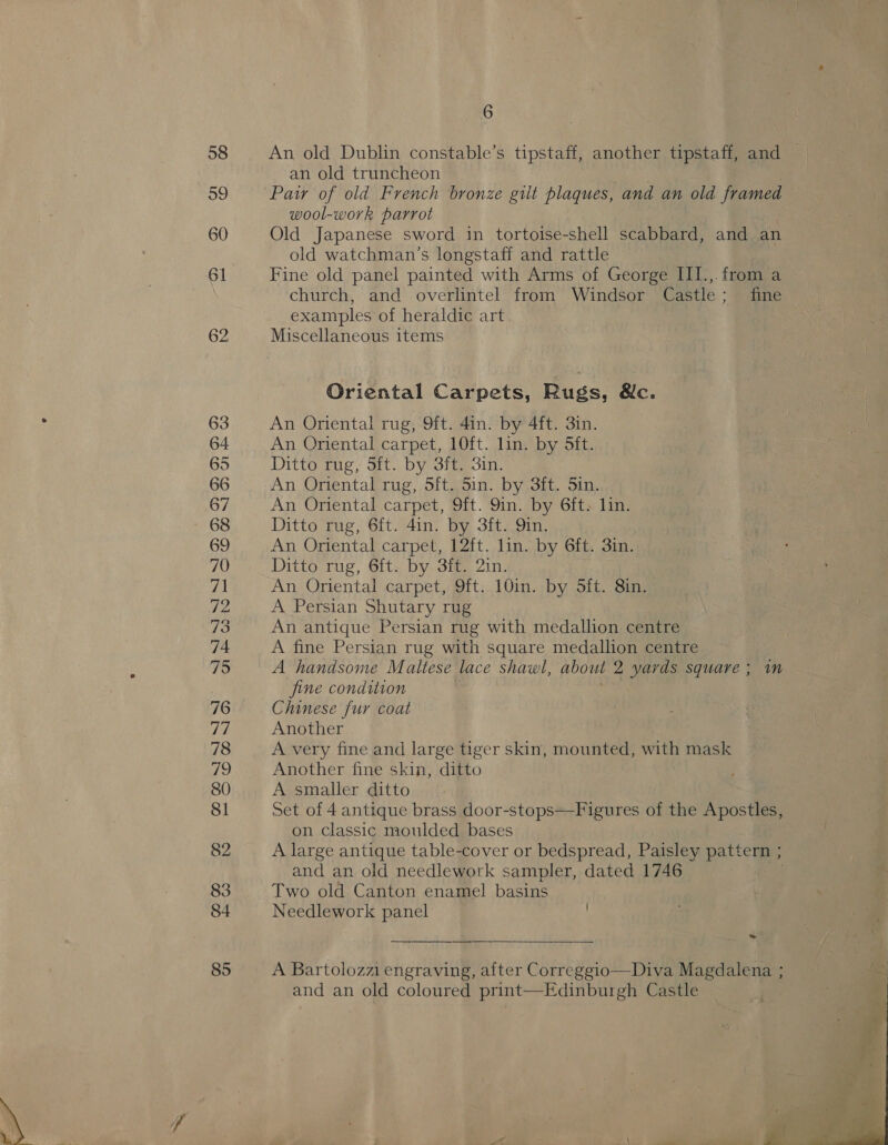 58 59 60 62 63 64 65 66 67 68 69 70 71 72 73 74 75 76 77 78 Vis) 80 Sl 82 83 84 85 6 An old Dublin constable’s tipstaff, another tipstaff, and an old truncheon Paw of old French bronze gilt plaques, and an old framed wool-work parrot Old Japanese sword in tortoise-shell scabbard, and an old watchman’s longstaff and rattle Fine old panel painted with Arms of George III.,. from a church, and overlintel from Windsor Castle; fine examples of heraldic art Miscellaneous items Oriental Carpets, Rugs, &amp;c. An Oriental rug, 9ft. 4in. by 4ft. 3in. An Oriental carpet, 10ft. lin. by 5ft. Ditto rug, Sit. by 3ft. 3in. An Oriental rug, 5ft. Sin. by 3ft. Sin. An Oriental carpet, 9ft. 9in. by 6ft. lin. Ditto rug, 6ft. 4in. by 3ft. 9in. An Oriental carpet, 12ft. lin. by 6ft. 3in. Ditto rug, 6ft. by 3ft. 2in. An Oriental carpet, 9ft. 10in. by 5Sft. 8in. A Persian Shutary rug An antique Persian rug with medallion centre A fine Persian rug with square medallion centre A handsome Maltese lace shawl, about 2 yards square ; im fine condition Chinese fur coat Another A very fine and large tiger skin, mounted, with mask Another fine skin, ditto A smaller ditto Set of 4 antique brass door-stops—Figures of the Apostles, on classic moulded bases A large antique table-cover or bedspread, Paisley pattern ; and an old needlework sampler, dated 1746 Two old Canton enamel basins Needlework panel | -  A Bartolozzi engraving, after Correggio—Diva Magdalena ; and an old coloured print—Edinburgh Castle 