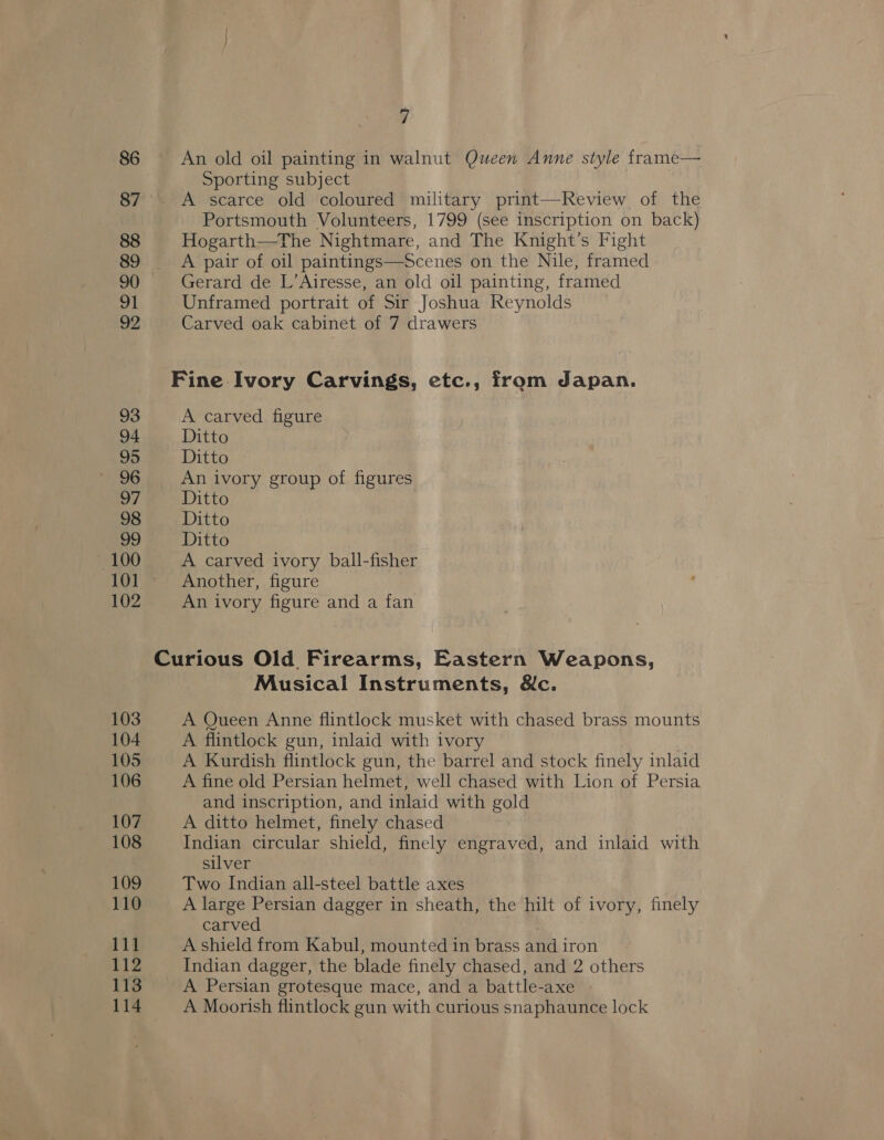 86 87 88 89 90 o1 22 93 94 95 96 ws 98 99 — 100 101 102 103 104 105 106 107 108 109 110 111 iz 113 114 7 An old oil painting in walnut Queen Anne style frame— Sporting subject | A scarce old coloured military print—Review of the Portsmouth Volunteers, 1799 (see inscription on back) Hogarth—The Nightmare, and The Knight’s Fight A pair of oil paintings—Scenes on the Nile, framed Gerard de L’Airesse, an old oil painting, framed Unframed portrait of Sir Joshua Reynolds Carved oak cabinet of 7 drawers Fine Ivory Carvings, etc., from dapan. A carved figure Ditto Sika ey . An ivory group of figures Ditto Ditto Ditto A carved ivory ball-fisher Another, figure An ivory figure and a fan Musical Instruments, &amp;c. A Queen Anne flintlock musket with chased brass mounts A flintlock gun, inlaid with ivory A Kurdish flintlock gun, the barrel and stock finely inlaid A fine old Persian helmet, well chased with Lion of Persia and inscription, and inlaid with gold A ditto helmet, finely chased Indian circular shield, finely engraved, and inlaid with silver Two Indian all-steel battle axes A large Persian dagger in sheath, the hilt of ivory, finely carved A shield from Kabul, mounted in brass and i iron Indian dagger, the blade finely chased, and 2 others A Persian grotesque mace, and a battle-axe A Moorish flintlock gun with curious snaphaunce lock