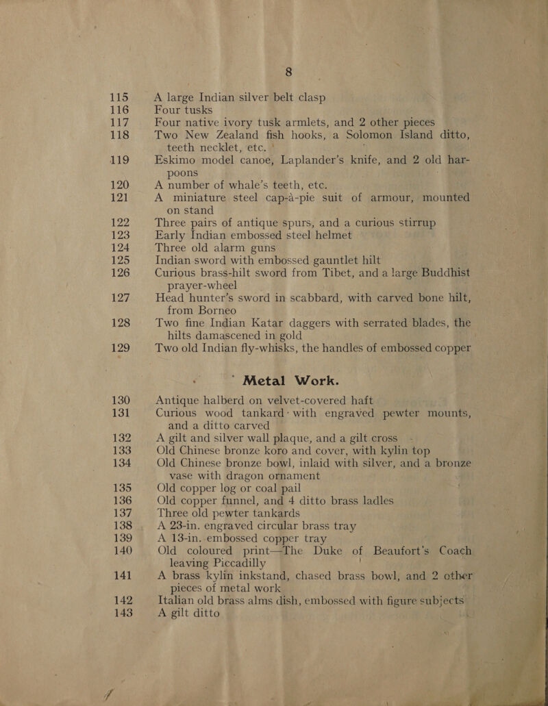 115 116 117 118 119 120 121 122 123 124 125 126 127 128 129 130 13] 132 133 134 135 136 137 139 140 142 143 8 A large Indian silver belt clasp Four tusks Four native ivory tusk armlets, and 2 other pieces Two New Zealand fish hooks, a Solomon Island ditto, teeth necklet, etc, ¥ Eskimo model canoe, Laplander’s knife, and 2 old pare poons A number of whale’s teeth, etc. A miniature steel cap-a-pie suit of armour, mounted on stand Three pairs of antique spurs, and a curious stirrup Early Indian embossed steel helmet Three old alarm guns Indian sword with embossed gauntlet hilt Curious brass-hilt sword from Tibet, and a large Buddhist prayer-wheel Head hunter’s sword in scabbard, with carved bone hilt, from Borneo Two fine Indian Katar daggers with serrated blades, the hilts damascened in gold ' Metal Work. Antique halberd on velvet-covered haft Curious wood tankard: with engraved pewter mounts, and a ditto carved A gilt and silver wall plaque, and a gilt cross Old Chinese bronze koro and cover, with kylin top Old Chinese bronze bowl, inlaid with silver, and a bronze vase with dragon ornament Old copper log or coal pail Old copper funnel, and 4 ditto brass ladles Three old pewter tankards A 23-in. engraved circular brass tray A 13-in. embossed copper tray Old coloured print—The Duke of Beaufort’s Coach leaving Piccadilly pieces of metal work Italian old brass alms dish, embossed with figure subjects A gilt ditto 