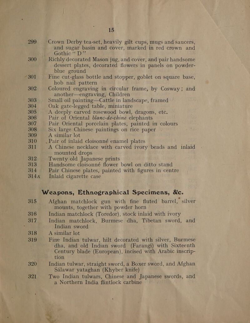 302 303 304 305 306 307 308 309 310 311 312 313 314 3144 315 316 317 318 319 390 321 15 Crown Derby tea-set, heavily gilt cups, mugs and saucers, and sugar basin and cover, marked in red crown and Gothic ‘f'Dm Richly decorated Mason jug, and cover, and pair handsome dessert plates, decorated flowers in panels on powder- blue ground Fine cut-glass bottle and stopper, goblet on square base, hob nail pattern Coloured engraving in circular frame, by Cosway; and another—engraving, Children Small oil painting—Cattle in landscape, framed Oak gate-legged table, miniature A deeply carved rosewood bowl, dragons, etc. Pair of Oriental blanc-de-chine elephants Pair Oriental porcelain plates, painted in colours Six large Chinese paintings on rice paper A similar lot .Pair of inlaid cloisonné enamel plates A Chinese necklace with carved ivory beads and inlaid mounted drops Twenty old Japanese prints Handsome cloisonné flower bowl on ditto stand Pair Chinese plates, painted with figures in centre Inlaid cigarette case Afghan matchlock gun with fine fluted barrel, silver mounts, together with powder horn Indian matchlock (Toredor), stock inlaid with ivory Indian matchlock, Burmese dha, Tibetan sword, and Indian sword A similar lot Fine Indian tulwar, hilt decorated with silver, Burmese dha, and old Indian sword (Farangi) with Sixteenth Century blade (European), incised with Arabic inscrip- tion Indian tulwar, straight sword, a Boxer sword, and Afghan Salawar yataghan (Khyber knife) Two Indian tulwars, Chinese and Japanese swords, and a Northern India flintlock carbine