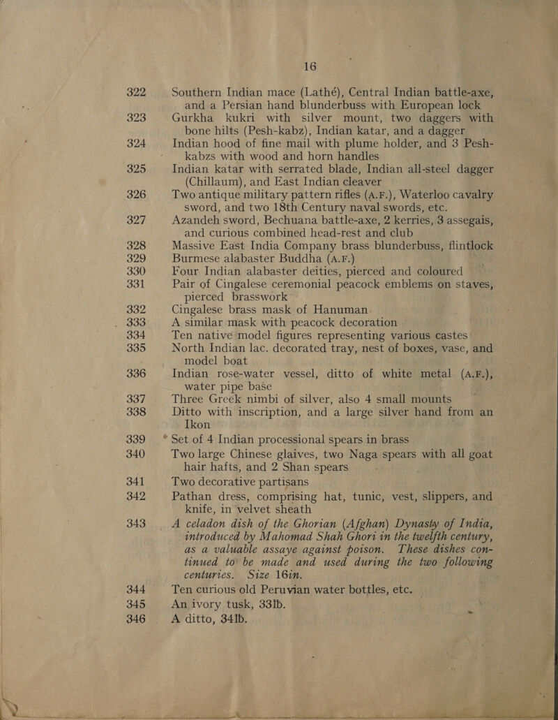 322 323 324 325 326 327 328 329 330 331 332 334 335 336 337 338 339 340 341 342 343 344 345 346 16 Southern Indian mace (Lathé), Central Indian battle-axe, and a Persian hand blunderbuss with European lock Gurkha kukri with silver mount, two daggers with | bone hilts (Pesh-kabz), Indian katar, and a dagger | kabzs with wood and horn handles Indian katar with serrated blade, Indian all-steel dates (Chillaum), and East Indian cleaver Two antique military pattern rifles (A.F.), Waterloo cavalry sword, and two 18th Century naval swords, etc. Azandeh sword, Bechuana battle-axe, 2 kerries, 3 assegais, and curious combined head-rest and club Massive East India Company brass blunderbuss, flintlock Burmese alabaster Buddha (A.F.) Four Indian alabaster deities, pierced and coloured Pair of Cingalese ceremonial peacock emblems on staves, pierced brasswork Cingalese brass mask of Hanuman A similar mask with peacock decoration Ten native model figures representing various castes North Indian lac. decorated tray, nest of boxes, vase, and model boat Indian rose-water vessel, ditto of white metal (A.F.),. water pipe base Three Greek nimbi of silver, also 4 snail mounts Ditto with inscription, and a large silver hand from an Ikon Two large Chinese glaives, two Naga spears with all ie hair hafts, and 2 Shan spears Two decorative partisans Pathan dress, comprising hat, tunic, vest, slippers, and knife, in velvet sheath | A celadon dish of the Ghorian (Afghan) Dynasty of Indta, introduced by Mahomad Shah Ghori in the twelfth century, as a valuable assaye against poison. These dishes con- tinued to’ be made and used during the two following centurtes. Size 16in. Ten curious old Peruvian water bottles, etc. An ivory tusk, 33ib. A ditto, 34Ib. 