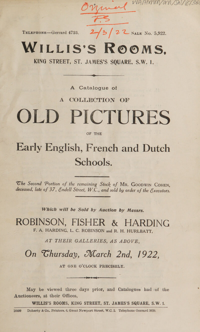 ONr—t © ATHYTWVY AN ASAI 61SEC [on ae TELEPHONE—Gerrard 4725. 2 4 / 2 © Satz N @: 73,922: WILLIS’S ROOMS, KING STREET, ST. JAMES’S SQUARE, S.W. 1.   A Catalogue oft A COLLECTION OF OLD PICTURES OF THE Early English, French and Dutch Schools. ‘“Ghe Second Portion of the remaining Stock of Mr. Goopwin COHEN, deceased, late of 37, Endell Street, W.C., and sold by order of the &amp;xecutors. Which will be Sold by Auction by Messrs. ROBINSON, FISHER &amp; HARDING F. A. HARDING, L. C. ROBINSON and R. H. HURLBATT, AT THEIR GALLERIES, AS ABOVE, On ‘Ghursday, arch 2nd, 1922, AT ONE O’CLOCK PRECISELY.  May be viewed three days prior, and Catalogues had of the Auctioneers, at their Offices, WILLIS’S ROOMS, KING STREET, ST. JAMES’S SQUARE, S.W. 1.