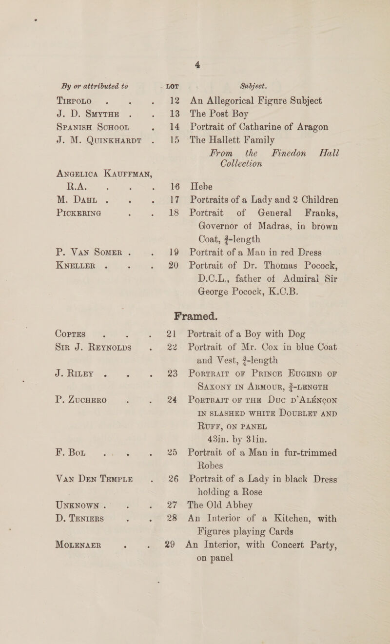 TIEPOLO J. D. Suyrux SPANISH SCHOOL J. M. QuINKHARDT ANGELICA KAUFFMAN, R.A. M DaAgL. . ‘ PICKERING P. Van SomMeER . KNELLER CoprEs : Sir J. Reynoups J, RinEyY-~. P. ZUCHERO F. Bou Perr eas. VAN Den TEMPLE UNKNOWN . D. TENIERS MoLENAER ; 12 An Allegorical Figure Subject 13 The Post Boy 14 Portrait of Catharine of Aragon 15 The Hallett Family From the Finedon’ Hall Collection 16 Hebe 17 Portraits of a Lady and 2 Children 18 Portrait of General Franks, Governor of Madras, in brown Coat, #-length 19 Portrait of a Man in red Dress 20 Portrait of Dr. Thomas Pocock, D.C.L., father of Admiral Sir George Pocock, K.C.B. Framed. 21 Portrait of a Boy with Dog 22 Portrait of Mr. Cox in blue Coat and Vest, #-length 23 Porrrait oF Prince EUGENE OF SAXONY IN ARMOUR, 3-LENGTH 24 Portralt oF THE Duc Dp’ ALENCON IN SLASHED WHITE DOUBLET AND RUFF, ON PANEL 43in. by 3lin. 25 Portrait of a Man in fur-trimmed Robes 26 Portrait of a Lady in black Dress holding a Rose 27 The Old Abbey 28 An Interior of a Kitchen, with Figures playing Cards 29 An Interior, with Concert Party, on panel