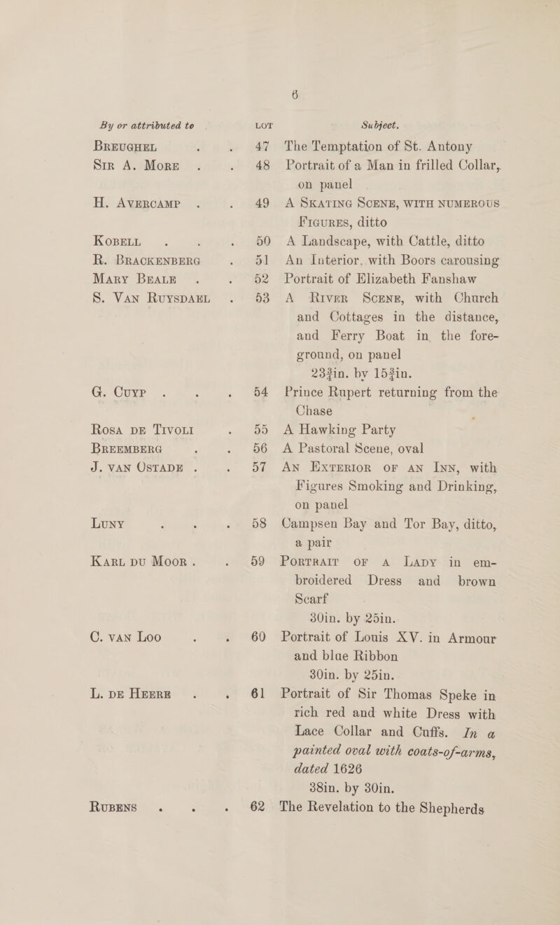 BrREUGHEL Sir A. More H. AVERCAMP KoBELL é R. BRACKENBERG Mary BEALE S. Van RuyspDAEL G. Cuyp Rosa DE TIVOLI BREEMBERG J. VAN OSTADE . LuUNY Karu pu Moor . C. van Loo L. DE HEERE RUBENS 54 D5 56 oT 58 dg 60 61 62 Su bject. The Temptation of St. Antony Portrait of a Man in frilled Collar, on panel A SKATING SCENE, WITH NUMEROUS Fiaures, ditto A Landscape, with Cattle, ditto An Interior, with Boors carousing Portrait of Elizabeth Fanshaw A River Screng, with Church and Cottages in the distance, and Ferry Boat in the fore- ground, on panel 23in. by 152in. Prince Rupert returning from the Chase A Hawking Party A Pastoral Scene, oval AN ExtTerion oF AN InN, with Figures Smoking and Drinking, on panel Campsen Bay and Tor Bay, ditto, a pair Portrair oF a LADY in em- broidered Dress Scarf Portrait of Louis XV. in Armour and blae Ribbon Portrait of Sir Thomas Speke in rich red and white Dress with Lace Collar and Cuffs. In a painted oval with | coats-of-arms, dated 1626 and brown
