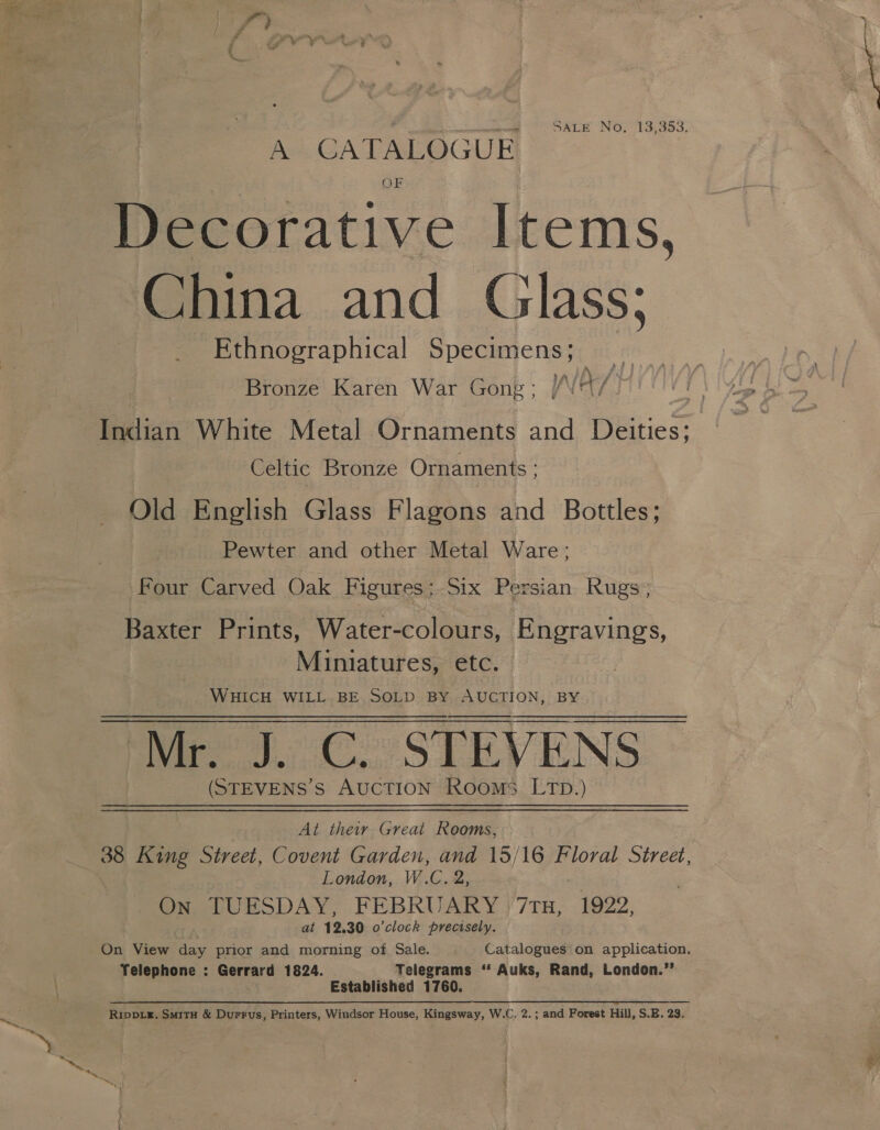 7 ; man SALE No, 13,353. A CATALOGUE OF Decorative Items, China and Glass; Ethnographical Specimens; sa - y ASL SATE os ae, Bronze Karen War Gong; / \ Indian White Metal Ornaments and Deities; Celtic Bronze Ornaments ; Old English Glass Flagons and Bottles; Pewter and other Metal Ware; Four Carved Oak Figures: Six Persian Rugs; Baxter Prints, Water-colours, Engravings, Miniatures, etc. WHICH WILL BE SOLD BY AUCTION, BY Mr. J. C. STEVENS (STEVENS’S AUCTION Rooms LTD.)   At their Great Rooms, 38 King Street, Covent Garden, and 15/16 Floral Street, London, W.C. 2, On TUESDAY, FEBRUARY &gt;7Tu, 1922, . at 12.30 o'clock precisely. On View day prior and morning of Sale. Catalogues on application. Telephone : Gerrard 1824. Telegrams “ Auks, Rand, London.”’ Established 1760. RIDDLE. Smitu &amp; Durrus, Printers, Windsor House, Kingsway, W.C, 2.; and Forest Hill, S.E. 23. a. ae oi &amp;