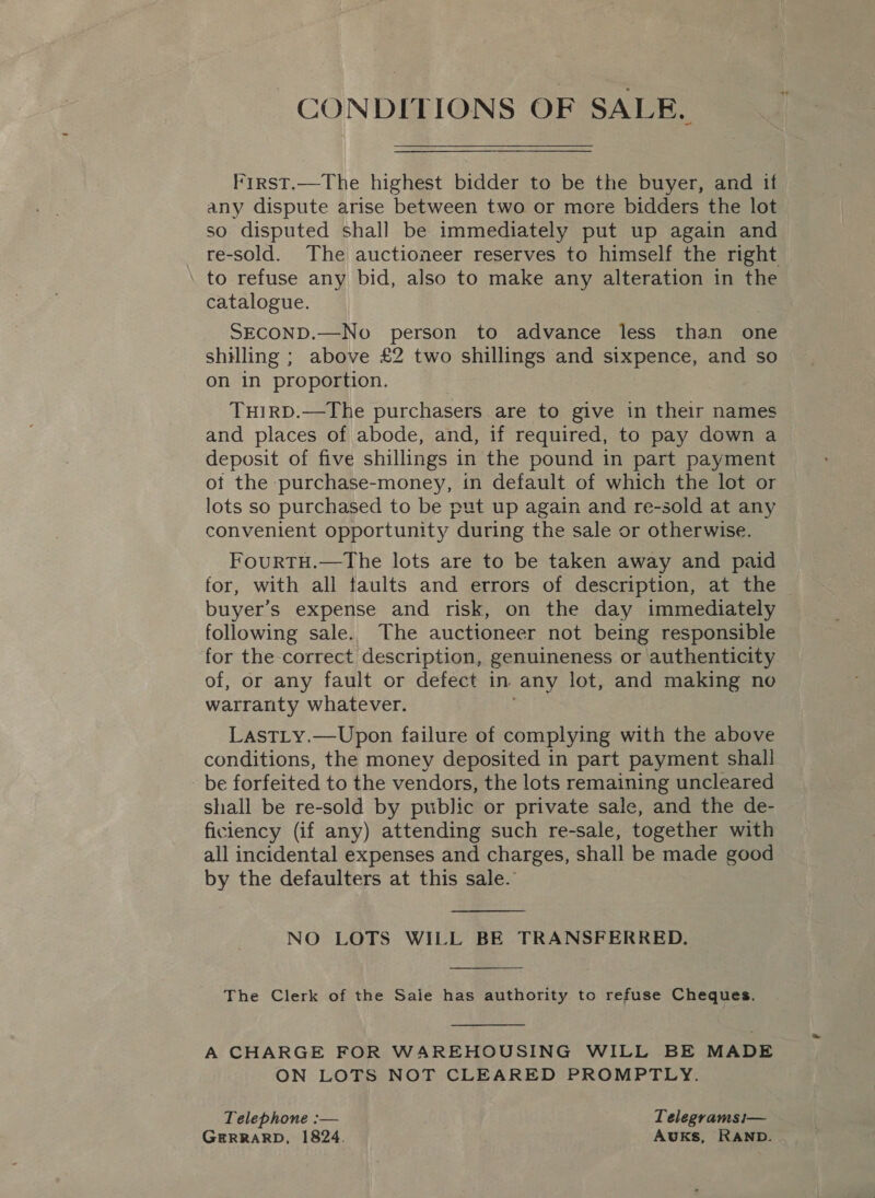 CONDITIONS OF SALB. First.—The highest bidder to be the buyer, and if any dispute arise between two or more bidders the lot so disputed shall be immediately put up again and re-sold. The auctioneer reserves to himself the right to refuse any bid, also to make any alteration in the catalogue. SECOND.—No person to advance less than one shilling ; above £2 two shillings and sixpence, and so on in proportion. TuHIRD.—The purchasers are to give in their names and places of abode, and, if required, to pay down a deposit of five shillings in the pound in part payment of the purchase-money, in default of which the lot or lots so purchased to be put up again and re-sold at any convenient opportunity “during the sale or otherwise. FourtTH.—The lots are to be taken away and paid for, with all faults and errors of description, at the buyer’s expense and risk, on the day immediately following sale. The auctioneer not being responsible for the correct description, genuineness or authenticity of, or any fault or defect in any lot, and making no warranty whatever. LastLy.—Upon failure of complying with the above conditions, the money deposited in part payment shall be forfeited to the vendors, the lots remaining uncleared shall be re-sold by public or private sale, and the de- ficiency (if any) attending such re-sale, together with all incidental expenses and charges, shall be made good by the defaulters at this sale.’  NO LOTS WILL BE TRANSFERRED.  The Clerk of the Saie has authority to refuse Cheques.  A CHARGE FOR WAREHOUSING WILL BE MADE ON LOTS NOT CLEARED PROMPTLY. Telephone :— Telegramsi— GERRARD, 1824. AUKS, RAND.