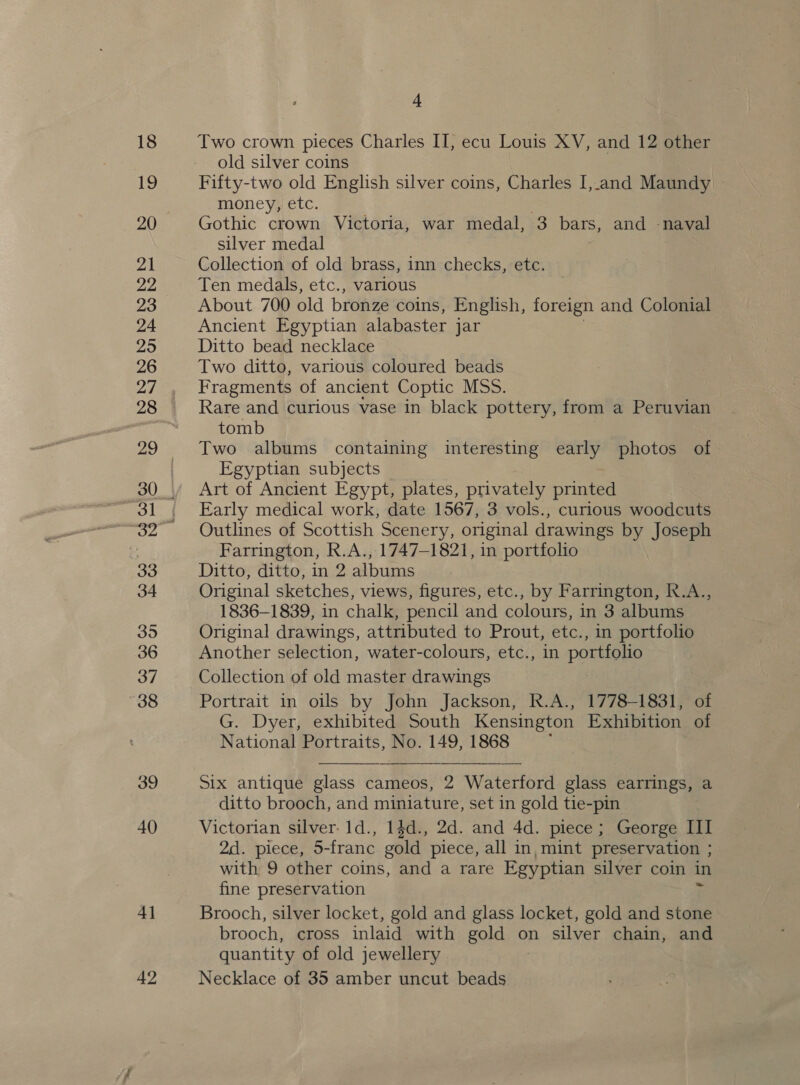 18 19 20 21 22 23 24 295 26 27 mo | 33 34 395 36 37 38 39 40 4] 42 4 Two crown pieces Charles IT, ecu Louis XV, and 12 other old silver coins Fifty-two old English silver coins, Charles I,.and Maundy money, etc. Gothic crown Victoria, war medal, 3 bars, and -naval silver medal Collection of old brass, inn checks, etc. Ten medals, etc., various About 700 old bronze coins, English, foreign and Colonial Ancient Egyptian alabaster jar Ditto bead necklace Two ditto, various coloured beads Fragments of ancient Coptic MSS. Rare and curious vase in black pottery, from a Peruvian tomb Two albums containing interesting early photos of Egyptian subjects Art of Ancient Egypt, plates, privately printed Early medical work, date 1567, 3 vols., curious woodcuts Outlines of Scottish Scenery, original drawings by Joseph Farrington, R.A., 1747-1821, in portfolio Ditto, ditto, in 2 albums Original sketches, views, figures, etc., by Farrington, R.A., 1836-1839, in chalk, pencil and colours, in 3 albums Original drawings, attributed to Prout, etc., in portfolio Another selection, water-colours, etc., in portfolio Collection of old master drawings Portrait in oils by John Jackson, R.A., 1778-1831, of G. Dyer, exhibited South Kensington Exhibition of National Portraits, No. 149, 1868 j    Six antique glass cameos, 2 Waterford glass earrings, a ditto brooch, and miniature, set in gold tie-pin Victorian silver. 1d., 1$d., 2d. and 4d. piece; George III 2d. piece, 5-franc gold piece, all in, mint preservation ; with 9 other coins, and a rare Egyptian silver coin in fine preservation ; Brooch, silver locket, gold and glass locket, gold and stone brooch, cross inlaid with gold on silver chain, and quantity of old jewellery Necklace of 35 amber uncut beads