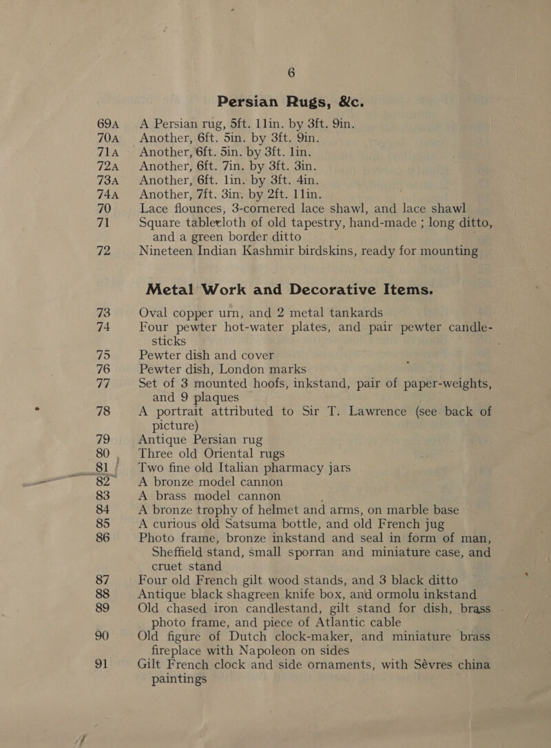 69A 70A 71A 72A 73A 744A 70 7 72 73 74 75 76 77 78 79 80 35 83 84 85 86 87 88 89 90 91 6 Persian Rugs, &amp;c. A Persian rug, 5ft. Llin. by 3ft. Qin. Another, 6ft. 5in. by 3ft. 9in. Another, 6ft. 5in. by 3ft. lin. Another, 6ft. 7in. by 3ft. 3in. Another, 6ft. lin. by 3ft. 4in. Another, 7it. 3in. by 2ft. 1lin. Lace flounces, 3-cornered lace shawl, and lace shawl Square tableeloth of old tapestry, hand-made ; long ditto, and a green border ditto Nineteen Indian Kashmir birdskins, ready for mounting Metal Work and Decorative Items. Oval copper urn, and 2 metal tankards Four pewter hot-water plates, and pair pewter candle- sticks Pewter dish and cover Pewter dish, London marks Set of 3 mounted hoofs, inkstand, pair of paper- weights, and 9 plaques A portrait attributed to Sir T. Lawrence (see back of picture) Antique Persian rug Three old Oriental rugs Two fine old Italian pharmacy jars A bronze model cannon A brass model cannon ; A bronze trophy of helmet and arms, on marble base A curious old Satsuma bottle, and old French jug Photo frame, bronze inkstand and seal in form of man, Sheffield stand, small sporran and miniature case, and cruet stand Four old French gilt wood stands, and 3 black ditto Antique black shagreen knife box, and ormolu inkstand Old chased iron candlestand, gilt stand for dish, brass . photo frame, and piece of Atlantic cable Old figure of Dutch clock-maker, and miniature brass fireplace with Napoleon on sides Gilt French clock and side ornaments, with Sévres china paintings