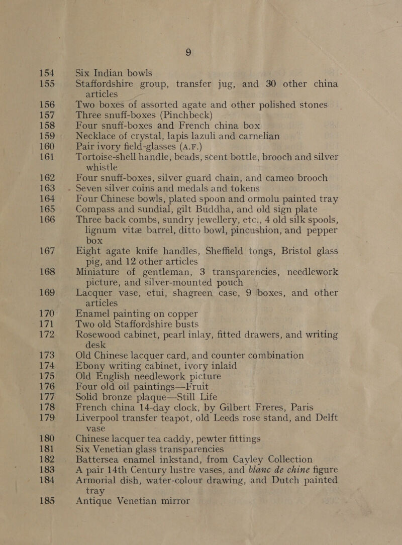 154 155 156 157 158 159 160 161 162 163 164 165 166 167 168 169 170 171 | 173 174 175 176 177 178 17g 180 181 182 183 184 185 Six Indian bowls Staffordshire group, transfer jug, and 30 other china articles Two boxes of assorted agate and other polished stones Three snuff-boxes. (Pinchbeck) Four snuff-boxes and French china box Necklace of crystal, lapis lazuli and carnelian Tortoise-shell handle, beads, scent bottle, brooch and silver whistle Four snuff-boxes, silver guard chain, and cameo brooch Four Chinese bowls, plated spoon and ormolu painted tray Compass and sundial, gilt Buddha, and old sign plate Three back combs, sundry jewellery, etc., 4 old silk spools, lignum vite barrel, ditto bowl, pincushion, and pepper box Eight agate knife handles, Sheffield tongs, Bristol glass pig, and 12 other articles Miniature of gentleman, 3 transparencies, needlework picture, and silver-mounted pouch Lacquer vase, etui, shagreen case, 9 boxes, and other articles Enamel painting on copper Two old Staffordshire busts Rosewood cabinet, pearl inlay, fitted drawers, and writing desk Old Chinese lacquer card, and counter combination Ebony writing cabinet, ivory inlaid Old English needlework picture Four old oil paintings—Fruit | Solid bronze plaque—Still Life | French china 14-day clock, by Gilbert Freres, Paris Liverpool transfer teapot, old Leeds rose stand, and Delft vase Six Venetian glass transparencies Battersea enamel inkstand, from Cayley Collection A pair 14th Century lustre vases, and blanc de chine figure Armorial dish, water-colour drawing, and Dutch painted tray Antique Venetian mirror