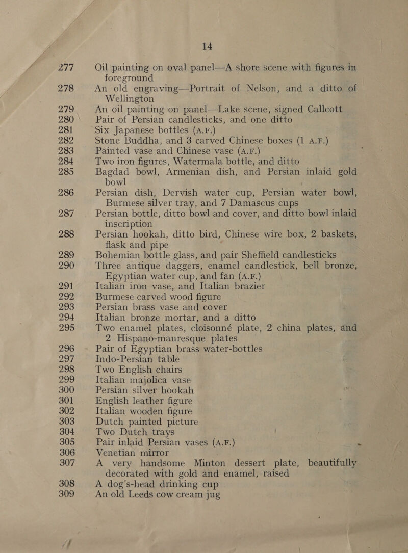 Oil painting on oval panel—A shore scene with figures in foreground An old engraving—Portrait of Nelson, and a ditto of Wellington An oil painting on panel—Lake scene, signed Callcott Pair of Persian candlesticks, and one ditto Six Japanese bottles (A.F.) Stone Buddha, and 3 carved Chinese boxes (1 A.F.) Painted vase and Chinese vase (A.F.) Two iron figures, Watermala bottle, and ditto Bagdad bowl, Armenian dish, and Persian inlaid gold bowl Persian dish, Dervish water cup, Persian water bowl, Burmese silver tray, and 7 Damascus cups Persian bottle, ditto bowl and cover, and ditto bowl inlaid inscription flask and pipe Bohemian bottle glass, and pair Sheffield candlesticks Three antique daggers, enamel candlestick, bell bronze, Egyptian water cup, and fan (A.F.) Italian iron vase, and Italian brazier Burmese carved wood figure Persian brass vase and cover Italian bronze mortar, and a ditto Two enamel plates, cloisonné plate, 2 china plates, and 2 Hispano-mauresque plates — Pair of Egyptian brass water-bottles Indo-Persian table Two English chairs Italian majolica vase Persian silver hookah English leather figure Italian wooden figure Dutch painted picture Two Dutch trays Pair inlaid Persian vases (A.F.) A very handsome Minton dessert plate, beautifully decorated with gold and enamel, raised A dog’s-head drinking cup An old Leeds cow cream jug oe