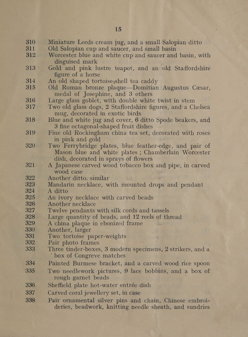 310 311 312 313 314 315 316 317 318 319 320 322 323 324 325 326 327 328 329 330 331 332 333 334 335 336 337 338 15 Miniature Leeds cream jug, and a small Salopian ditto Old Salopian cup and saucer, and small basin Worcester blue and white cup and saucer and basin, with disguised mark Gold and pink lustre teapot, and an old Staffordshire figure of a horse An old shaped tortoise&lt;shell tea caddy Old Roman bronze plaque—Domitian Augustus Cesar, medal of Josephine, and 3 others Large glass goblet, with double white twist in stem Two old glass dogs, 2 Staffordshire figures, and'a Chelsea mug, decorated in exotic birds Blue and white jug and cover, 6 ditto Spode beakers, and 3 fine octagonal-shaped fruit dishes Fine old Rockingham china tea set, decorated with roses in pink and gold | Two Ferrybridge plates, blue feather-edge, and pair of Mason blue and white plates ; Chamberlain Worcester dish, decorated in sprays of flowers A Japanese carved wood tobacco box and pipe, in carved wood case Another ditto. similar Mandarin necklace, with mounted drops and pendant A ditto An ivory necklace with carved beads Another necklace Twelve pendants with silk cords and tassels Large quantity of beads, and 12 reels of thread A china plaque in ebonized frame Another, larger Two tortoise paper-weights Pair photo frames Three tinder-boxes, 3 modern specimens, 2 strikers, and a ‘box of Congreve matches Painted Burmese bracket, and a carved wood rice spoon Two needlework pictures, 9 lace bobbins, and a box of rough garnet beads Sheffield plate hot-water entrée dish Carved coral jewellery set, in case Pair ornamental silver pins and chain, Chinese embroi- deries, beadwork, knitting needle sheath, and sundries