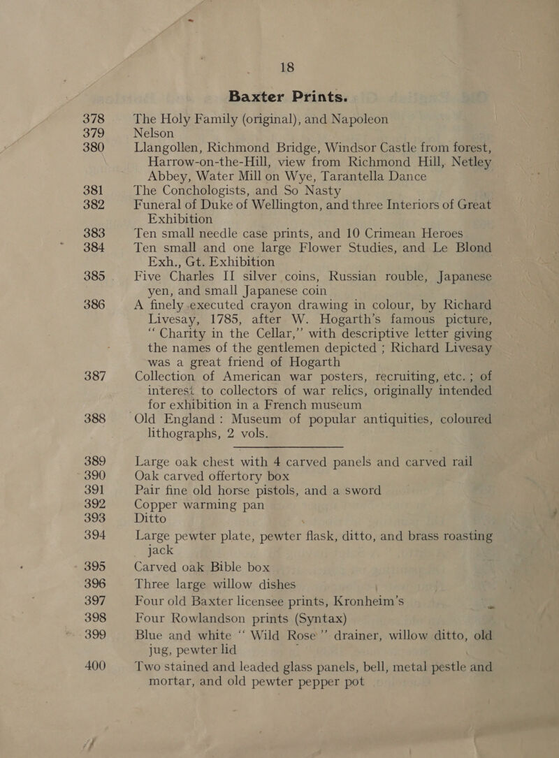 Baxter Prints. The Holy Family (original), and Napoleon Nelson Llangollen, Richmond Bridge, Windsor Castle from forest, Harrow-on-the-Hill, view from Richmond Hill, Netley Abbey, Water Mill on Wye, Tarantella Dance The Conchologists, and So Nasty Funeral of Duke of Wellington, and three Interiors of Great Exhibition Ten small needle case prints, and 10 Crimean Heroes Ten small and one large Flower Studies, and Le Blond Exh., Gt. Exhibition Five Charles II silver coins, Russian rouble, Japanese yen, and small Japanese coin A finely .executed crayon drawing in colour, by Richard Livesay, 1785, after W. Hogarth’s famous picture, “Charity in the Cellar,’ with descriptive letter giving the names of the gentlemen depicted ; Richard Livesay was a great friend of Hogarth Collection of American war posters, recruiting, etc. ; of interesi to collectors of war relics, originally intended for exhibition in a French museum lithographs, 2 vols. Large oak chest with 4 carved panels and carved rail Oak carved offertory box Pair fine old horse pistols, and a sword Copper warming pan Ditto Large pewter plate, pewter aa ditto, and brass roasting jack Carved oak Bible box Three large willow dishes Four old Baxter licensee prints, Kronheim’s Four Rowlandson prints (Syntax) Blue and white “‘ Wild Rose’ drainer, willow ditto, old jug, pewter lid Two stained and leaded glass panels, bell, metal pestle and mortar, and old pewter pepper pot at