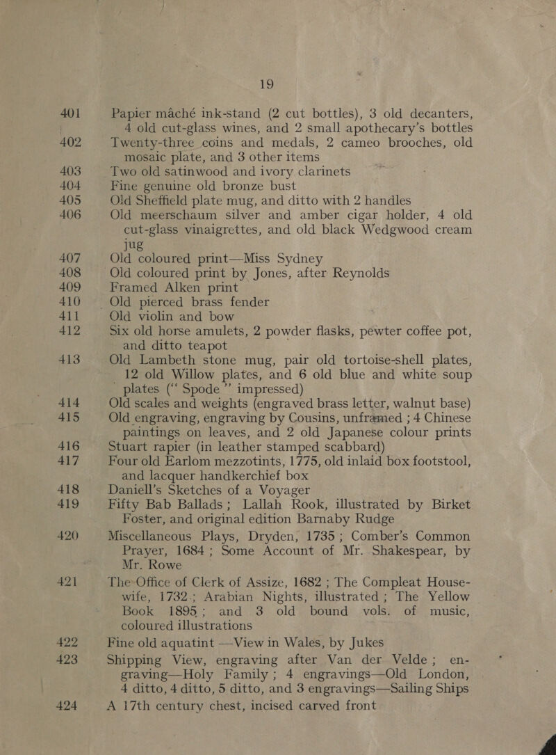 401 402 403 404 405 406 407 408 409 410 411 412 413 414 415 416 417 418 419 420 421 422 423 424 js Papier maché ink-stand (2 cut bottles), 3 old decanters, 4 old cut-glass wines, and 2 small apothecary’s bottles Twenty-three coins and medals, 2 cameo brooches, old mosaic plate, and 3 other items Two old satinwood and ivory clarinets Fine genuine old bronze bust Old Sheffield plate mug, and ditto with 2 handles Old meerschaum silver and amber cigar holder, 4 old cut-glass vinaigrettes, and old black Wedgwood cream jug Old coloured print—Miss Sydney Old coloured print by Jones, after Reynolds Framed Alken print Old pierced brass fender Old violin and bow Six old horse amulets, 2 powder flasks, pewter coffee pot, and ditto teapot ; Old Lambeth stone mug, pair old tortoise-shell plates, 12 old Willow plates, and 6 old blue and white soup plates (“‘ Spode ”’ impressed) Old scales and weights (engraved brass letter, walnut base) Old engraving, engraving by Cousins, unframed ; 4 Chinese paintings on leaves, and 2 old Japanese colour prints Stuart rapier (in leather stamped scabbard) Four old Earlom mezzotints, 1775, old inlaid box footstool, and lacquer handkerchief box Daniell’s Sketches of a Voyager Fifty Bab Ballads; Lallah Rook, illustrated by Birket Foster, and original edition Barnaby Rudge Miscellaneous Plays, Dryden, 1735 ; Comber’s Common Prayer, 1684; Some Account of Mr. Shakespear, by Mr. Rowe : The Office of Clerk of Assize, 1682 ; The Compleat House- wife, 1732.; Arabian Nights, illustrated; The Yellow Book 1895; and 3 old bound vols. of music, coloured illustrations Fine old aquatint —-View in Wales, by Jukes Shipping View, engraving after Van der Velde; en- graving—Holy Family ; 4 engravings—Old London, 4 ditto, 4 ditto, 5 ditto, and 3 engravings—Sailing Ships A 17th century chest, incised carved front 