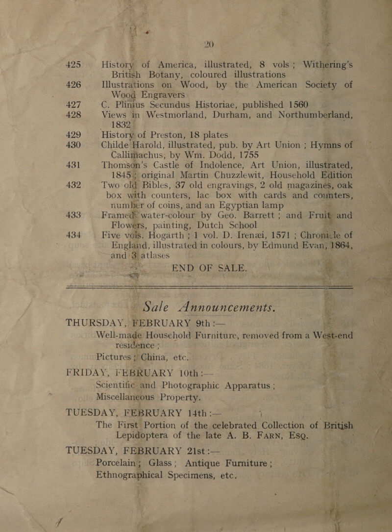 rf Ger: Ae &amp; r ‘ie 20 i 425 History of America, illustrated, 8 vols; Withering’s British Botany, coloured illustrations 426 Illustrations on Wood, by the American Society of Wood Engravers 427 Gi Plinius Secundus Historiae, published 1560 428 Views in Westmorland, Durham, and Northumberland, 1832 429 History of Preston, 18 plates 430 Childe Harold, illustrated, pub. by Art Union ; Hymns of Callimachus; by Wm. Dodd, 1755 431 Thomsen’s Castle of Indolence, Art Union, illustrated, 1845 ; original Martin Chuzzlewit, Household Edition 432 Two old Bibles, 37 old engravings, 2 old magazines, oak box with counters, lac box with cards and counters, number of coins, and an Egyptian lamp 433 Framed: water- colour by Geo. Barrett ; and Fruit and Flowers, painting, Dutch School 434 Five vols. Hogarth ; 1 vol. D. Irenai, 1571 ; Chronic Je of and: 3 atlases om ay END OF SALE. ) 2 ———————— eee ¥ Sale Announcements. Gr THURSDAY, FEBRUARY Sith ; Le ie Well-made Household Furniture, removed from a West: end residence ; ¥ Pictures + hina, etc. &gt;= FRIDAY, FEBRUARY 10th :— | bi: Scientific and Photographic AppaEtNs, 7 Miscellaneous Property. TUESDAY, FEBRUARY 14th :— The First Portion of the celebrated Catincting of British Lepidoptera of the late A. B. Farn, Esq. TUESDAY, FEBRUARY 21st :— Porcelain ; Glass; Antique Furniture ; Ethnographical Specimens, etc.