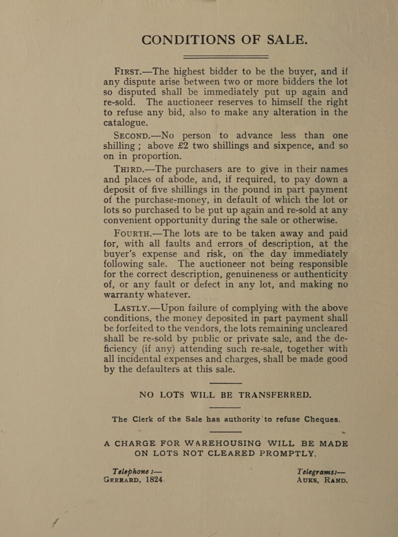 CONDITIONS OF SALE. First.—The highest bidder to be the buyer, and if any dispute arise between two or more bidders the lot so disputed shall be immediately put up again and re-sold. The auctioneer reserves to himself the right to refuse any bid, also to make any alteration in the catalogue. SECOND.—No person to advance less than one shilling ; above £2 two shillings and sixpence, and so on in proportion. TuHIRD.—The purchasers are to give in their names and places of abode, and, if required, to pay down a deposit of five shillings in the pound in part payment — of the purchase-money, in default of which the lot or lots so purchased to be put up again and re-sold at any convenient opportunity during the sale or otherwise. FourtTH.—The lots are to be taken away and paid for, with all faults and errors of description, at the buyer’s expense and risk, on the day immediately following sale. The auctioneer not being responsible for the correct description, genuineness or authenticity of, or any fault or defect in any lot, and making no warranty whatever. LastLy.—Upon failure of complying with the above conditions, the money deposited in part payment shall be forfeited to the vendors, the lots remaining uncleared shall be re-sold by public or private sale, and the de- ficiency (if any) attending such re-sale, together with all incidental expenses and charges, shall be made good by the defaulters at this sale.  NO LOTS WILL BE TRANSFERRED.  The Clerk of the Sale has authority to refuse Cheques.  ~ A CHARGE FOR WAREHOUSING WILL BE MADE ON LOTS NOT CLEARED PROMPTLY. Telephone :— Telegrams i— GERRARD, 1824. AuKS, RAND.