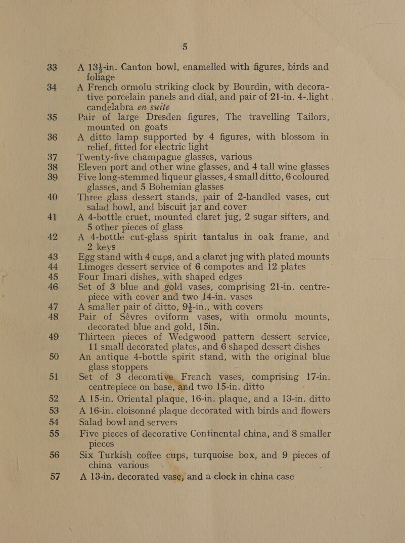 33 34 35 36 37 38 39 40 4] 42 43 44 45 46 47 48 49 50 51 92 53 o4 06 57 5 A 184-in. Canton bowl, enamelled with figures, birds and foliage A French ormolu striking clock by Bourdin, with decora- tive porcelain panels and dial, and pair of 21-in. 4-.light . candelabra en suite Pair of large Dresden figures, The travelling Tailors, mounted on goats A ditto lamp supported by 4 figures, with blossom in relief, fitted for electric light Twenty-five champagne glasses, various Eleven port and other wine glasses, and 4 tall wine glasses Five long-stemmed liqueur glasses, 4 small ditto, 6 coloured glasses, and 5 Bohemian glasses Three glass dessert stands, pair of 2-handled vases, cut salad bowl, and biscuit jar and cover A 4-bottle cruet, mounted claret jug, 2 sugar sifters, and 5 other pieces of glass A 4-bottle cut-glass spirit tantalus in oak frame, and 2 keys Egg stand with 4 cups, and a claret jug with plated mounts Limoges dessert service of 6 compotes and 12 plates Four Imari dishes, with shaped edges Set of 3 blue and gold vases, comprising 21-in. centre- plece with cover and two 14-in. vases A smaller pair of ditto, 94-in., with covers Pair of Sévres oviform vases, with ormolu mounts, decorated blue and gold, 15in. Thirteen pieces of Wedgwood pattern dessert service, 11 small decorated plates, and 6 shaped dessert dishes An antique 4-bottle spirit stand, with the original blue glass stoppers Set of 3 decorative French vases, comprising 17-in. centrepiece on base, and two 15-in. ditto A 15-in. Oriental plaque, 16-in. plaque, and a 13-in. ditto A 16-in. cloisonné plaque decorated with birds and flowers Salad bowl and servers | Five pieces of decorative Continental china, and 8 smaller pieces Six Turkish coffee cups, turquoise box, and 9 pieces of china various A 13-in. decorated vase, and a clock in china case