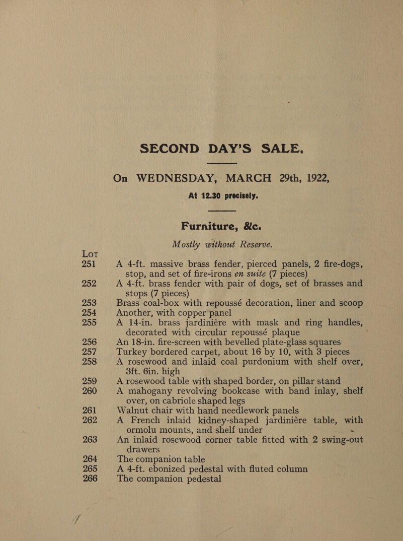 Lot 251 252 253 254 255 256 257 258 259 260 261 262 263 264 265 266 SECOND DAY’S SALE. On WEDNESDAY, MARCH 29th, 1922, | At 12.30 precisely.  Furniture, &amp;c. Mostly without Reserve. A 4-ft. massive brass fender, pierced panels, 2 fire-dogs, stop, and set of fire-irons en suite (7 pieces) A 4-ft. brass fender with pair of dogs, set of brasses and stops (7 pieces) Brass coal-box with repoussé decoration, liner and scoop Another, with copper panel A 14-in. brass jardiniére with mask and ring handles, decorated with circular repoussé plaque | An 18-in. fire-screen with bevelled plate-glass squares Turkey bordered carpet, about 16 by 10, with 3 pieces A rosewood and inlaid coal purdonium with shelf over, 3ft. 6in. high A rosewood table with shaped border, on pillar stand A mahogany revolving bookcase with band inlay, shelf over, on cabriole shaped legs Walnut chair with hand needlework panels A French inlaid kidney-shaped jardiniére table, with ormolu mounts, and shelf under ~ An inlaid rosewood corner table fitted with 2 swing-out drawers The companion table A 4-ft. ebonized pedestal with fluted column The companion pedestal