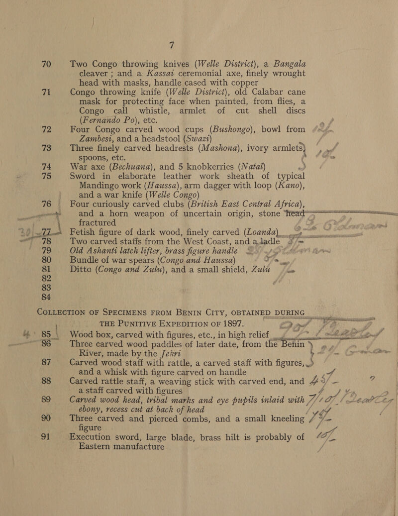 70 71 7 Two Congo throwing knives (Welle District), a Bangala cleaver ; and a Kassai ceremonial axe, finely wrought head with masks, handle cased with copper Congo throwing knife (Welle District), old Calabar cane mask for protecting face when painted, from flies, a Congo call whistle, armlet of cut shell discs (Fernando Po), etc. Four Congo carved wood cups (Bushongo), bowl from Zambesi, and a headstool (Swazt) spoons, etc. War axe (Bechuana), and 5 knobkerries (Natal) Sword in elaborate leather work sheath of typical Mandingo work (Haussa), arm dagger with loop (Kano), and a war knife (Welle Congo) Four curiously carved clubs (British East Central Africa), fractured Fetish figure of dark wood, finely carved (Loanda)_ Old Ashanti latch lifter, brass figure handle Bundle of war spears (Congo and Haussa) J. Ditto (Congo and Zulu), and a small shield, Zulu wae 87 88 89 90 91 : THE PUNITIVE EXPEDITION OF 1897. gy . Wood box, carved with figures, etc., in high relief River, made by the Jekri and a whisk with figure carved on handle Carved rattle staff, a weaving stick with carved end, and a staff carved with figures Carved wood head, tribal marks and eye pupils inlaid with | ebony, recess cut at back of head Three carved and pierced combs, and a small kneeling figure Execution sword, large blade, brass hilt is probably of Eastern manufacture A Ay raf So J3 af, 9 %