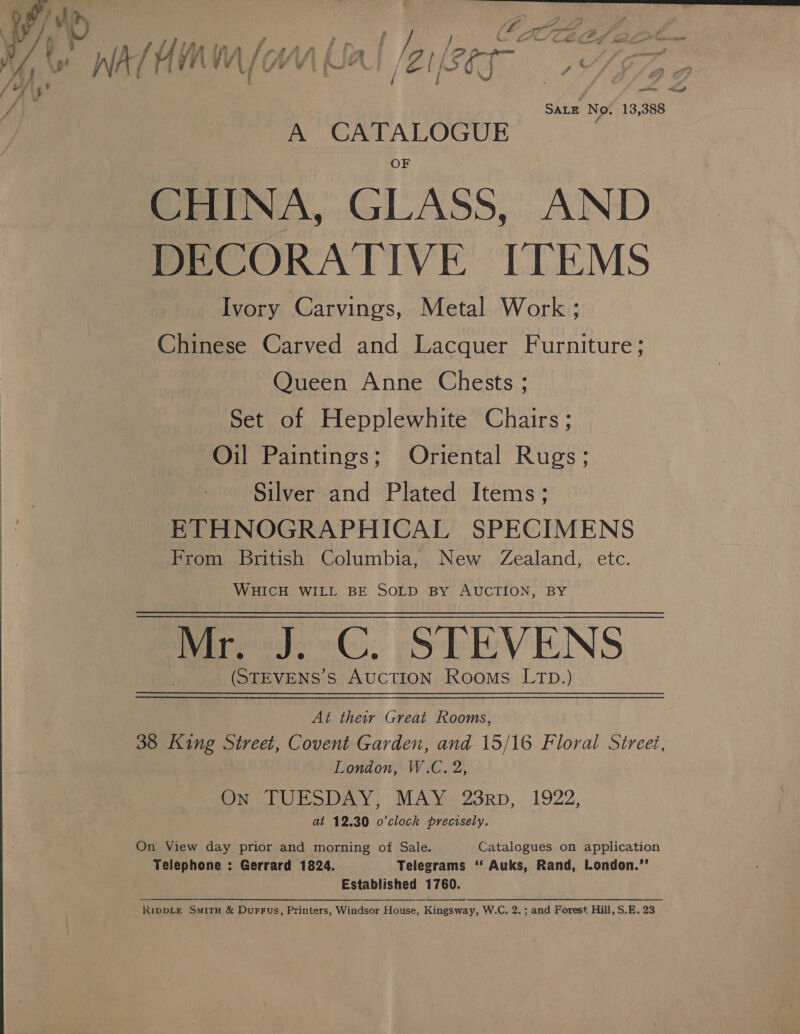  Satz No. 13,388 A CATALOGUE CHINA, GLASS, AND DECORATIVE ITEMS Ivory Carvings, Metal Work ; Chinese Carved and Lacquer Furniture; Queen Anne Chests ; Set of Hepplewhite Chairs; Oil Paintings; Oriental Rugs; Silver and Plated Items; ETHNOGRAPHICAL SPECIMENS From British Columbia, New Zealand, etc. WHICH WILL BE SOLD BY AUCTION, BY (STEVENS’S AUCTION Rooms LTD.) At their Great Rooms, 38 iek Street, Covent Garden, and 15/16 Floral Street, On TUESDAY, MAY 28rp, 1922, at 12.30 o'clock precisely. 3 On View day prior and morning of Sale. Catalogues on application Telephone : Gerrard 1824. Telegrams ‘‘ Auks, Rand, London.’’ Established 1760. RIDDLE SmitH &amp; Durrus, Printers, Windsor House, Kingsway, W.C. 2.; and Forest Hill, S.E. 23