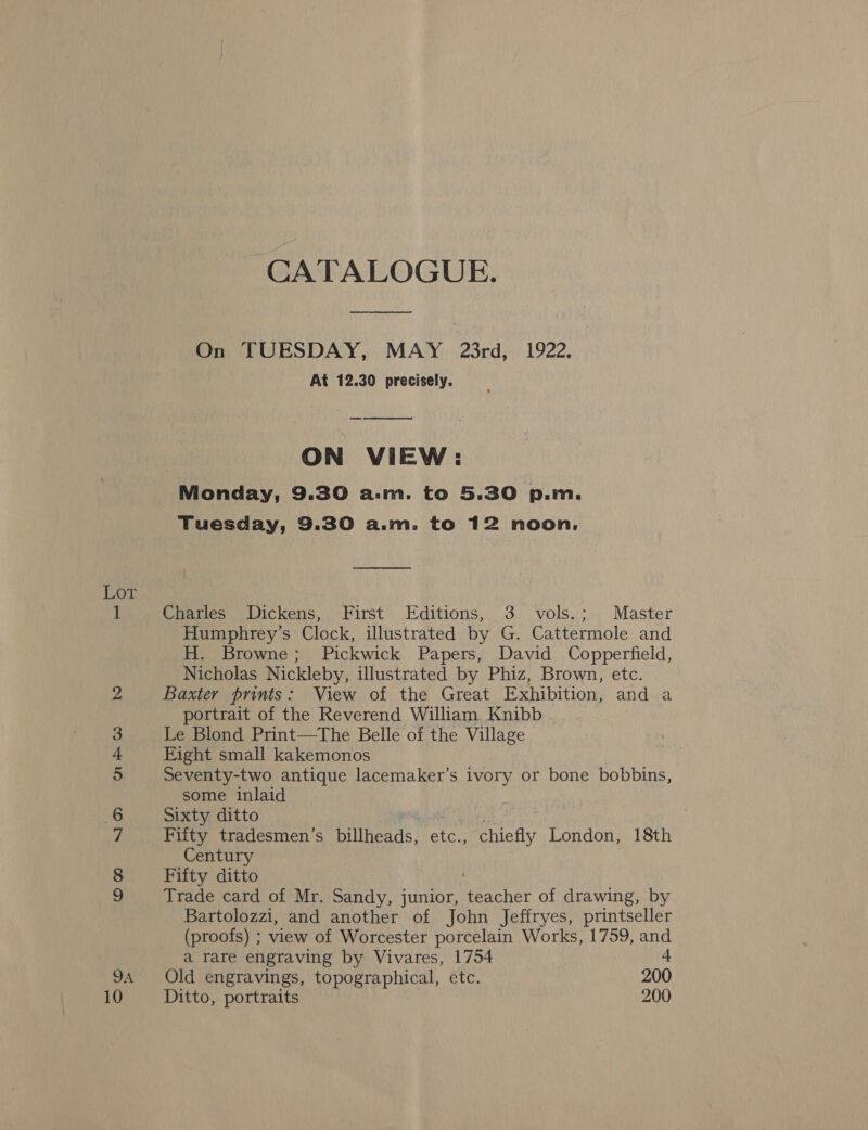 ©O0 NYR® oakw Ww 10 CATALOGUE. ee On TUESDAY, MAY 23rd, 1922, At 12.30 precisely. ON VIEW: Monday, 9.30 a.m. to 5.30 p.m. Tuesday, 9.30 a.m. to 12 noon, os { Charles Dickens, First Editions, 3 vols.; Master Humphrey's Clock, illustrated by G. Cattermole and H. Browne; Pickwick Papers, David Copperfield, Nicholas Nickleby, illustrated by Phiz, Brown, etc. Baxter prints: View of the Great Exhibition, and a portrait of the Reverend William Knibb Le Blond Print—The Belle of the Village Eight small kakemonos Seventy-two antique lacemaker’s ivory or bone bobbins, some inlaid Sixty ditto | Fifty tradesmen’s billheads, etc., chiefly London, 18th Century Fifty ditto Trade card of Mr. Sandy, junior, Peas of drawing, by Bartolozzi, and another of John Jeffryes, printseller (proofs) ; view of Worcester porcelain Works, 1759, and a rare engraving by Vivares, 1754 4 Old engravings, topographical, etc. 200 Ditto, portraits 200