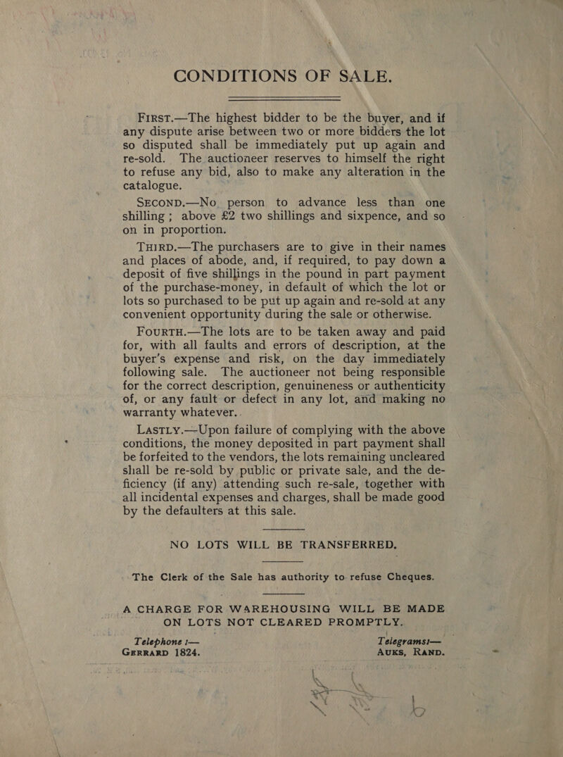 CONDITIONS OF SALE. First.—The highest bidder to be the buyer, and if any dispute arise between two or more bidders the lot so disputed shall be immediately put up again and re-sold. The auctioneer reserves to himself the right to refuse any bid, also to make any alteration in the catalogue. SECOND.—No. person to advance less than one shilling ; above £2 two shillings and sixpence, and so on in proportion. THIRD.—The purchasers are to give in their names and places of abode, and, if required, to pay down a deposit of five shillings in the pound in part payment of the purchase-money, in default of which the lot or lots so purchased to be put up again and re-sold at any convenient opportunity during the sale or otherwise. FourTH.—The lots are to be taken away and paid for, with all faults and errors of description, at the buyer’s expense and risk, on the day immediately following sale. The auctioneer not being responsible for the correct description, genuineness or authenticity of, or any fault or defect in any lot, and making no warranty whatever. . LastLy.—Upon failure of complying with the above conditions, the money deposited in part payment shall be forfeited to the vendors, the lots remaining uncleared shall be re-sold by public or private sale, and the de- ficiency (if any) attending such re-sale, together with all incidental expenses and charges, shall be made good by the defaulters at this sale.  NO LOTS WILL BE TRANSFERRED,  The Clerk of the Sale has authority to refuse Cheques.  A CHARGE FOR WAREHOUSING WILL BE MADE . ON LOTS NOT CLEARED PROMPTLY. Telephone :— Telegramsi— GERRARD 1824. AUKs, RAND.