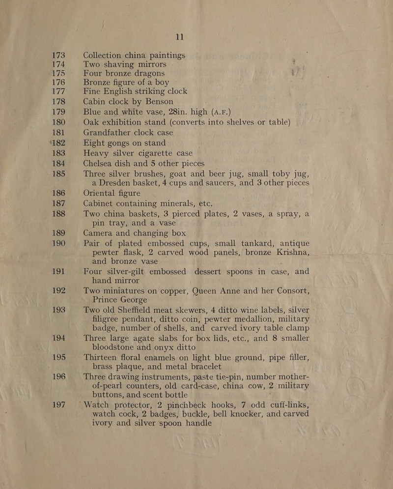 173 174 175 176 177 178 179 180 181 182 183 184 185 186 187 188 189 190 19] 192 193 194 195 196 197 1] Collection china paintings Two shaving mirrors Four bronze dragons Bronze figure of a boy Fine English striking clock Cabin clock by Benson Blue and white vase, 28in. Wea (A.F.) Oak exhibition stand (converts into shelves or table) Grandfather clock case Fight gongs on stand Heavy silver cigarette case Chelsea dish and 5 other pieces Three silver brushes, goat and beer jug, small toby jug, a Dresden basket, 4 cups and saucers, and 3 other pieces Oriental figure Cabinet containing minerals, etc. Two china baskets, 3 pierced plates, 2 vases, a spray, a pin tray, and a vase Camera and changing box Pair of plated embossed cups, small tankard, antique pewter flask, 2 carved wood panels, bronze Krishna, and bronze vase Four silver-gilt embossed dessert spoons in case, and hand mirror Two miniatures on copper, Queen Anne and her Consort, Prince George Two old Sheffield meat skewers, 4 ditto wine labels, silver filigree pendant, ditto coin, pewter medallion, military badge, number of shells, and carved ivory table clamp Three large agate slabs for box lids, etc., and 8 smaller bloodstone and onyx ditto Thirteen floral enamels on light blue ground, pipe filler, brass plaque, and metal bracelet Three drawing instruments, paste tie-pin, number mother- of-pearl counters, old card-case, china cow, 2 military buttons, and scent bottle watch cock, 2 badges, buckle, bell knocker, and carved ivory and silver spoon handle