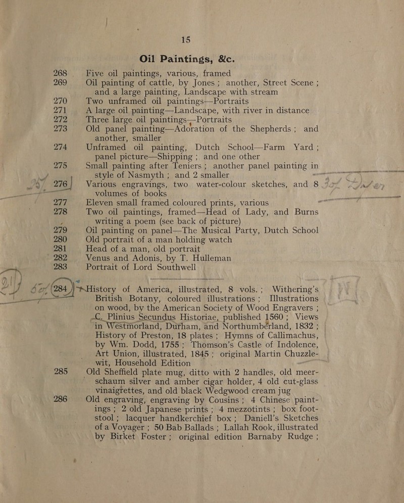 a 1} } wh, Lv dé tH 15 Oil Paintings, &amp;c. 268 Five oil paintings, various, framed 269 Oil painting of cattle, by Jones; another, Street Scene ; and a large painting, Landscape with stream 270 Two unframed oil paintings—Portraits 271 A large oil painting—Landscape, with river in distance 272 Three large oil paintings~—Portraits 273 Old panel painting—Adoration of the Shepherds; and another, smaller | 274 Unframed oil painting, Dutch School—Farm Yard ; panel picture—Shipping ; and one other style of Nasmyth ; and 2 smaller 276 | Various engravings, two water-colour sketches, and 8 volumes of books 277 Eleven small framed coloured prints, various j writing a poem (see back of picture) 279 Oil painting on panel—The Musical Party, Dutch School 280 Old portrait of a man holding watch 281 Head of a man, old portrait 283 Portrait of Lord Southwell  British Botany, coloured illustrations; Illustrations on wood, by the American Society of Wood Engravers ; -C. Plinius Secundus Historiae, published 1560; Views in Westmorland, Dutham, and Northumberland, 1832 ; History of Preston, 18 plates; Hymns of Callimachus, by Wm. Dodd, 1755; Thomson’s Castle of Indolence, Art Union, illustrated, 1845; original Martin Chuzzle- wit, Household Edition 285 Old Sheffield plate mug, ditto with 2 handles, old meer- schaum silver and amber cigar holder, 4 old cut-glass vinaigrettes, and old black Wedgwood cream jug 286 Old engraving, engraving by Cousins; 4 Chinese paint- ings ; 2 old Japanese prints ; 4 mezzotints ; box foot- stool; lacquer handkerchief box; Daniell’s Sketches of a Voyager ; 50 Bab Ballads ; Lallah Rook, illustrated by Birket Foster; original edition Barnaby Rudge ;