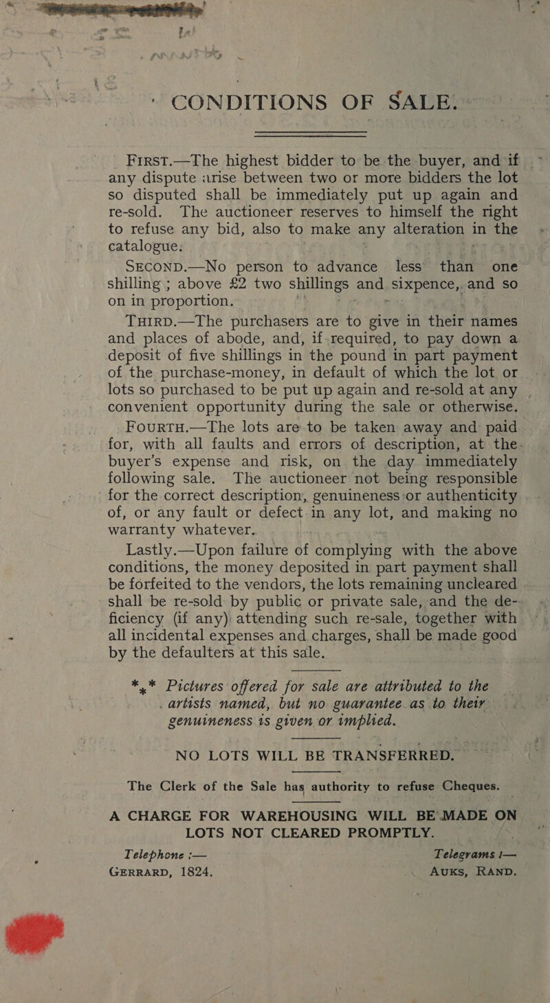 CONDITIONS OF SALE. Frrst.—The highest bidder to be the buyer, and if ~ any dispute arise between two or more bidders the lot so disputed shall be immediately put up again and re-sold. The auctioneer reserves to himself the right to refuse any bid, also to make any alter in the catalogue, SECOND.—No person to advance less than one shilling ; above £2 two ane and ee and SO on in proportion. THIRD.—The purchasers are to give in their names and places of abode, and, if.required, to pay down a deposit of five shillings in the pound in part payment of the purchase-money, in default of which the lot or lots so purchased to be put up again and re-sold at any . convenient opportunity during the sale or otherwise. — FourtTH.—The lots are to be taken away and: paid for, with all faults and errors of description, at the. buyer’s expense and risk, on the day immediately following sale. The auctioneer not being responsible for the correct description, genuineness or authenticity of, or any fault or defect in any lot, and making no warranty whatever. Lastly.—Upon failure at complying with the above conditions, the money deposited in part payment shall be forfeited to the vendors, the lots remaining uncleared shall be re-sold by public or private sale, and the de-- ficiency (if any) attending such re-sale, together with all incidental expenses and charges, shall be made good by the defaulters at this sale.  *,* Pictures offered for sale are attributed to the artists named, but no. guarantee.as to their genuineness 1s given or implied.  NO LOTS WILL BE TRANSFERRED. Sig  The Clerk of the Sale has authority to refuse Spe  A CHARGE FOR WAREHOUSING WILL BE’.MADE wes LOTS NOT CLEARED PROMPTLY. Telephone :— Telegrams i— GERRARD, 1824, ie Auks, RAND.