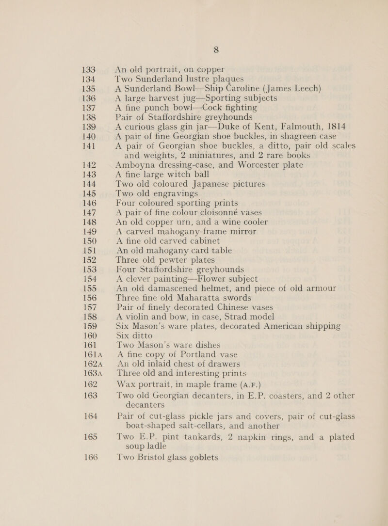 133 134 135 136 137 138 139 140 141 142 147 148 149 8 An old portrait, on copper Two Sunderland lustre plaques A Sunderland Bowl—Ship Caroline (James Leech) A large harvest jug—Sporting subjects A fine punch bowl—Cock fighting Pair of Staffordshire greyhounds A curious glass gin jar—Duke of Kent, Falmouth, 1814 A pair of fine Georgian shoe buckles, in shagreen case A pair of Georgian shoe buckles, a ditto, pair old scales and weights, 2 miniatures, and 2 rare books Amboyna dressing-case, and Worcester plate A fine large witch ball Two old coloured Japanese pictures Two old engravings Four coloured sporting prints A pair of fine colour cloisonné vases An old copper urn, and a wine cooler A carved mahogany-frame mirror A fine old carved cabinet An old mahogany card table Three old pewter plates Four Staffordshire greyhounds A clever painting—-Flower subject An old damascened helmet, and piece of old armour Three fine old Maharatta swords Pair of finely decorated Chinese vases A violin and bow, in case, Strad model Six Mason’s ware plates, decorated American shipping Six ditto Two Mason’s ware dishes A fine copy of Portland vase An old inlaid chest of drawers Three old and interesting prints Wax portrait, in maple frame (A.F.) Two old Georgian decanters, in E.P. coasters, and 2 other decanters Pair of cut-glass pickle jars and covers, pair of cut-glass boat-shaped salt-cellars, and another Two E.P. pint tankards, 2 napkin rings, and a plated soup ladle Two Bristol glass goblets