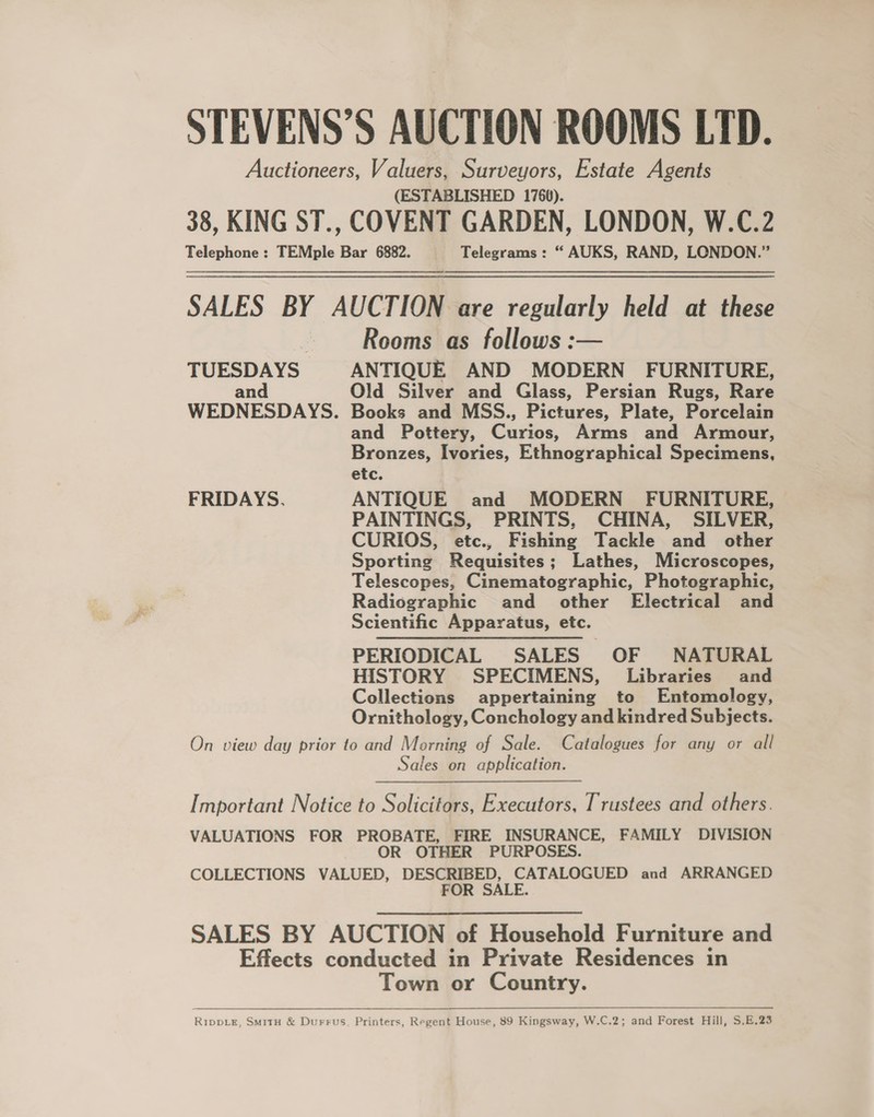 STEVENS’S AUCTION ROOMS LTD. Auctioneers, Valuers, Surveyors, Estate Agents (ESTABLISHED 1760). 38, KING ST., COVENT GARDEN, LONDON, W.C.2 Telephone : TEMple Bar 6882. Telegrams : “ AUKS, RAND, LONDON.” SALES BY AUCTION are regularly held at these Rooms as follows :— TUESDAYS ANTIQUE AND MODERN FURNITURE, and Old Silver and Glass, Persian Rugs, Rare WEDNESDAYS. Books and MSS., Pictures, Plate, Porcelain and Pottery, Curios, Arms and Armour, Bronzes, Ivories, Ethnographical Specimens, etc. FRIDAYS. ANTIQUE and MODERN FURNITURE, PAINTINGS, PRINTS, CHINA, SILVER, CURIOS, etc., Fishing Tackle and other Sporting Requisites; Lathes, Microscopes, Telescopes, Cinematographic, Photographic, Radiographic and other Electrical and Scientific Apparatus, etc. PERIODICAL SALES OF NATURAL HISTORY SPECIMENS, Libraries and Collections appertaining to Entomology, Ornithology, Conchology and kindred Subjects. On view day prior to and Morning of Sale. Catalogues for any or all Sales on application. [ mportant Notice to Solicitors, Executors, Trustees and others. VALUATIONS FOR PROBATE, FIRE INSURANCE, FAMILY DIVISION OR OTHER PURPOSES. COLLECTIONS VALUED, DESCRIBED, CATALOGUED and ARRANGED FOR SALE. SALES BY AUCTION of Household Furniture and Effects conducted in Private Residences in Town or Country.   RIDDLE, SmitH &amp; Durrus, Printers, Regent House, 89 Kingsway, W.C.2; and Forest Hill, S.E.23