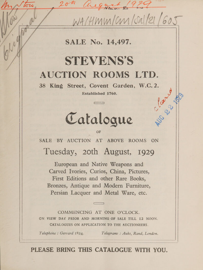  SALE No. 14,497. STEVENS'S AUCTION ROOMS LTD. 38 King Street, Covent Garden, W.C.2. Established 1760. 9  Catalogue SALE BY AUCTION AT ABOVE ROOMS ON Tuesday, 20th August, 1929 European and Native Weapons and Carved Ivories, Curios, China, Pictures, First Editions and other Rare Books, Bronzes, Antique and Modern Furniture, Persian Lacquer and Metal Ware, etc. | aera COMMENCING AT ONE O’CLOCK. ON VIEW DAY PRIOR AND MORNING OF SALE TILL 12 NOON. CATALOGUES ON APPLICATION TO THE AUCTIONEERS. Telephone : Gerrard 1824. Telegrams : Auks, Rand, Londen.   PLEASE BRING THIS CATALOGUE WITH YOU.