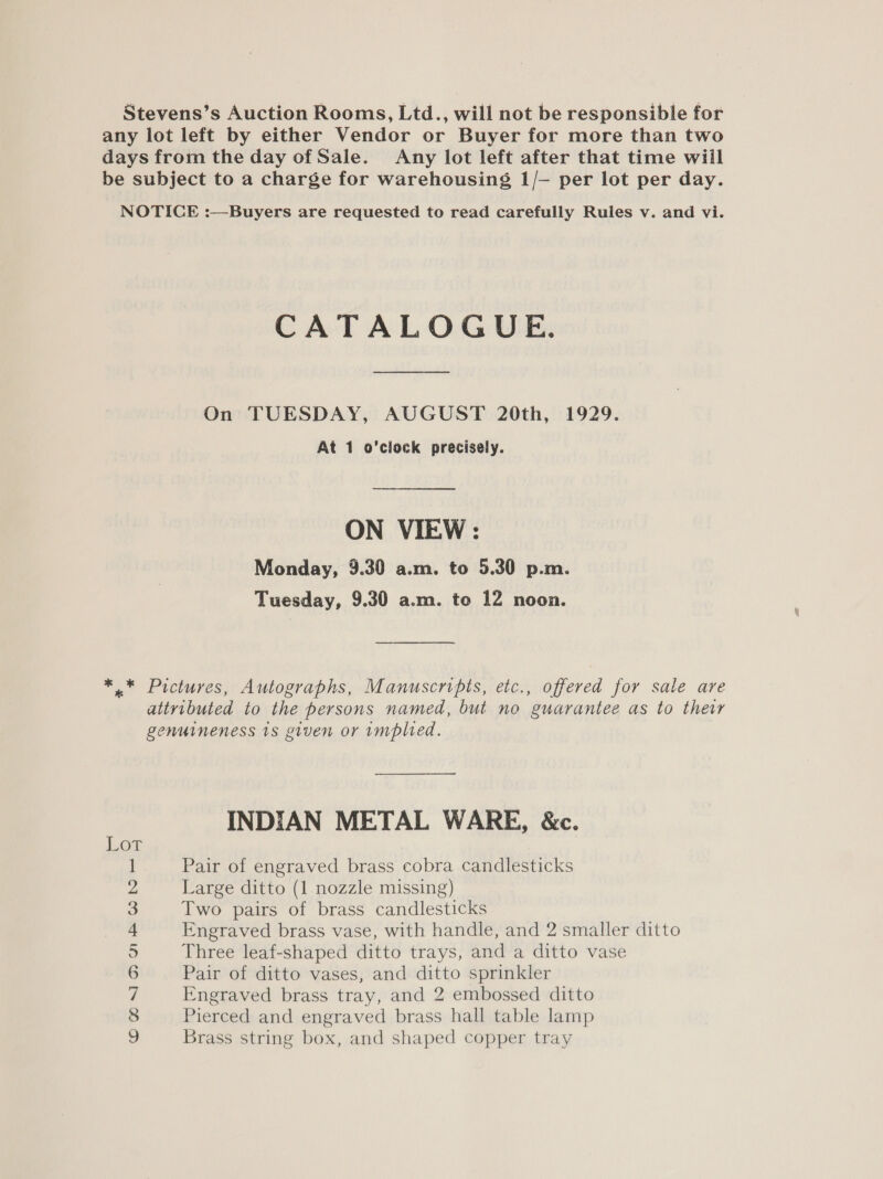Stevens’s Auction Rooms, Ltd., will not be responsible for any lot left by either Vendor or Buyer for more than two days from the day of Sale. Any lot left after that time wiil be subject to a charge for warehousing 1/— per lot per day. NOTICE :—Buyers are requested to read carefully Rules v. and vi. CATALOGUE. On TUESDAY, AUGUST 20th, 1929. At 1 o'clock precisely. ON VIEW : Monday, 9.30 a.m. to 5.30 p.m. Tuesday, 9.30 a.m. to 12 noon. ** Pictures, Autographs, Manuscripts, etc., offered for sale are attyvibuted to the persons named, but no guarantee as to their genuineness 1s given or implied. INDIAN METAL WARE, &amp;c. Pair of engraved brass cobra candlesticks Large ditto (1 nozzle missing) Two pairs of brass candlesticks Engraved brass vase, with handle, and 2 smaller ditto Three leaf-shaped ditto trays, and a ditto vase Pair of ditto vases, and ditto sprinkler Engraved brass tray, and 2 embossed ditto Pierced and engraved brass hall table lamp Brass string box, and shaped copper tray &gt;= CHONAMAWNHG