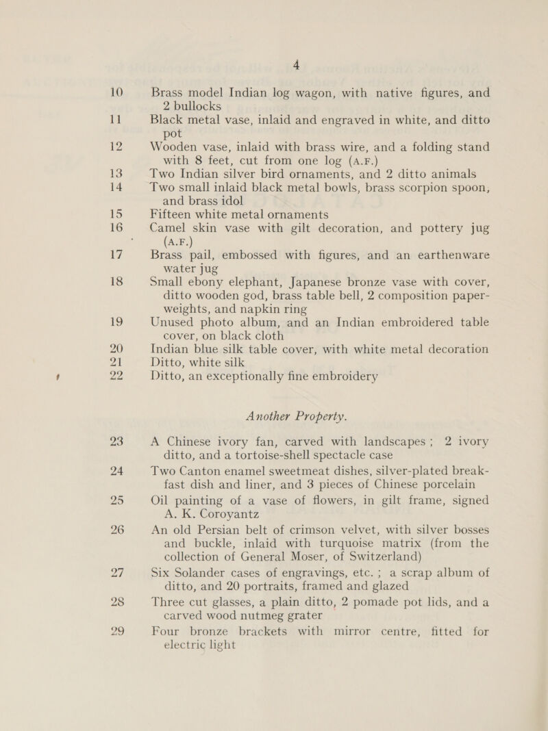 28 20 4 Brass model Indian log wagon, with native figures, and 2 bullocks Black metal vase, inlaid and engraved in white, and ditto pot Wooden vase, inlaid with brass wire, and a folding stand with 8 feet, cut from one log (A.F.) Two Indian silver bird ornaments, and 2 ditto animals Two small inlaid black metal bowls, brass scorpion spoon, and brass idol Fifteen white metal ornaments Camel skin vase with gilt decoration, and pottery jug (A.F.) Brass pail, embossed with figures, and an earthenware water jug Small ebony elephant, Japanese bronze vase with cover, ditto wooden god, brass table bell, 2 composition paper- weights, and napkin ring Unused photo album, and an Indian embroidered table cover, on black cloth Indian blue silk table cover, with white metal decoration Ditto, white silk Ditto, an exceptionally fine embroidery Another Property. A Chinese ivory fan, carved with landscapes; 2 ivory ditto, and a tortoise-shell spectacle case Two Canton enamel sweetmeat dishes, silver-plated break- fast dish and liner, and 3 pieces of Chinese porcelain Oil painting of a vase of flowers, in gilt frame, signed A. K. Coroyantz An old Persian belt of crimson velvet, with silver bosses and buckle, inlaid with turquoise matrix (from the collection of General Moser, of Switzerland) Six Solander cases of engravings, etc. ; a scrap album of ditto, and 20 portraits, framed and glazed Three cut glasses, a plain ditto, 2 pomade pot lids, and a carved wood nutmeg grater — Four bronze brackets with mirror centre, fitted for electric light