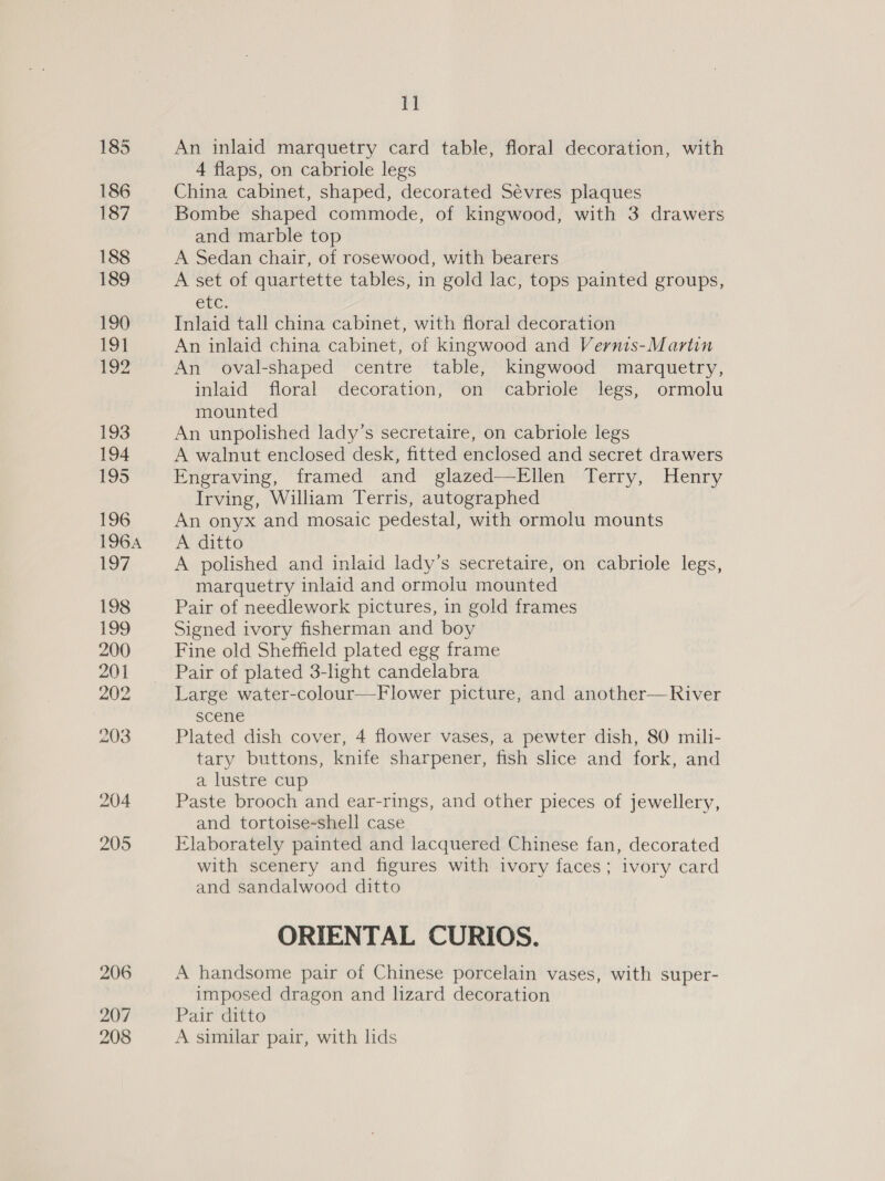 205 206 207 208 11 An inlaid marquetry card table, floral decoration, with 4 flaps, on cabriole legs China cabinet, shaped, decorated Sévres plaques Bombe shaped commode, of kingwood, with 3 drawers and marble top ! A Sedan chair, of rosewood, with bearers A set of quartette tables, in gold lac, tops painted groups, ete. Inlaid tall china cabinet, with floral decoration An inlaid china cabinet, of kingwood and Vernis-Martin An oval-shaped centre table, kingwood marquetry, inlaid floral decoration, on cabriole legs, ormolu mounted An unpolished lady’s secretaire, on cabriole legs A walnut enclosed desk, fitted enclosed and secret drawers Eneraving, “tramed’ and glazed —Piten ferry, Henry Irving, William Terris, autographed An onyx and mosaic pedestal, with ormolu mounts A ditto A polished and inlaid lady’s secretaire, on cabriole legs, marquetry inlaid and ormolu mounted Pair of needlework pictures, in gold frames Signed ivory fisherman and boy Fine old Sheffield plated egg frame Pair of plated 3-light candelabra Large water-colour—Flower picture, and another—River scene Plated dish cover, 4 flower vases, a pewter dish, 80 mili- tary buttons, knife sharpener, fish slice and fork, and a lustre cup Paste brooch and ear-rings, and other pieces of jewellery, and tortoise-shell case Elaborately painted and lacquered Chinese fan, decorated with scenery and figures with ivory faces; ivory card and sandalwood ditto ORIENTAL CURIOS. A handsome pair of Chinese porcelain vases, with super- imposed dragon and lizard decoration Pair ditto A similar pair, with lids