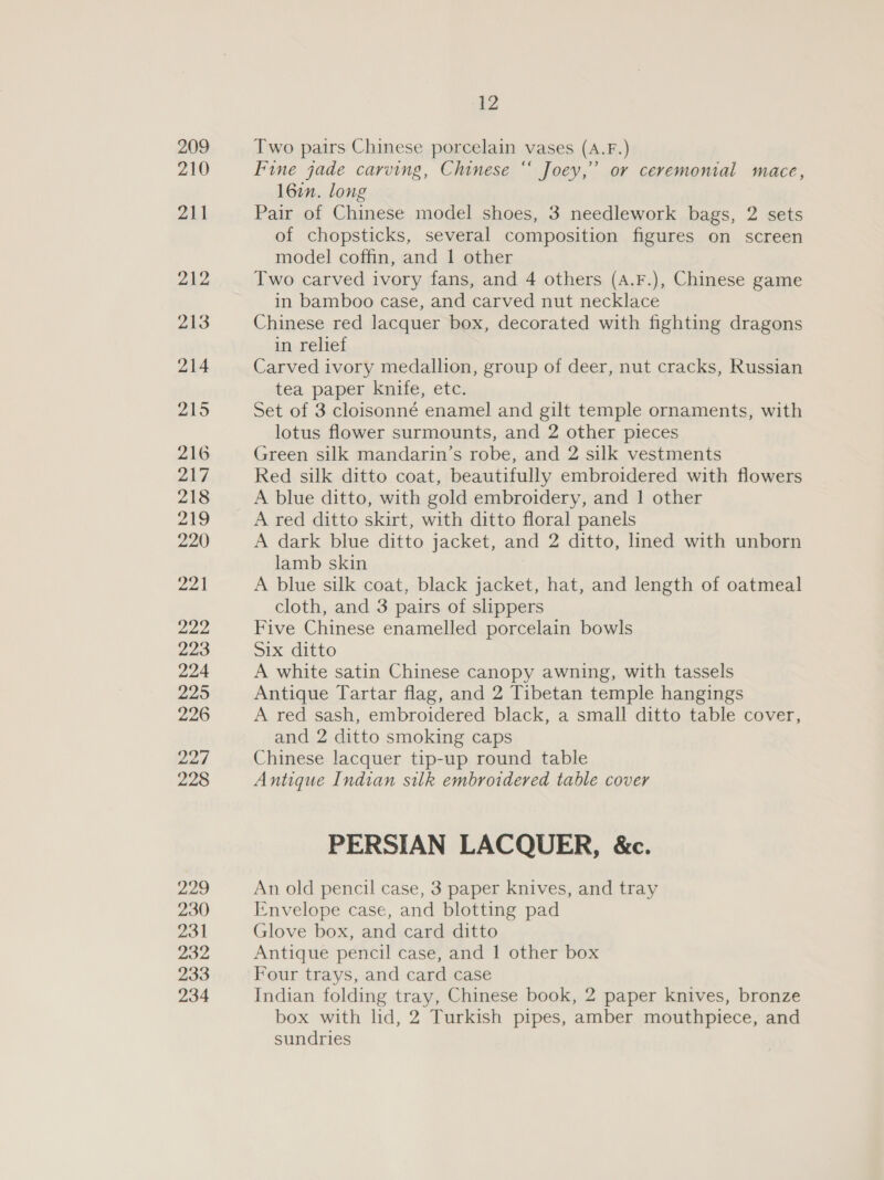 209 210 211 212 213 214 215 216 217 218 219 220 yp Al oan 223 224 225 226 227 228 229 230 231 232 233 234 12 Two pairs Chinese porcelain vases (A.F.) Fine jade carving, Chinese “ Joey,’ or ceremonial mace, 16in. long Pair of Chinese model shoes, 3 needlework bags, 2 sets of chopsticks, several composition figures on screen model coffin, and 1 other Two carved ivory fans, and 4 others (A.F.), Chinese game in bamboo case, and carved nut necklace Chinese red lacquer box, decorated with fighting dragons in relief Carved ivory medallion, group of deer, nut cracks, Russian tea. paperrknile,, etc. Set of 3 cloisonné enamel and gilt temple ornaments, with lotus flower surmounts, and 2 other pieces Green silk mandarin’s robe, and 2 silk vestments Red silk ditto coat, beautifully embroidered with flowers A blue ditto, with gold embroidery, and 1 other A red ditto skirt, with ditto floral panels A dark blue ditto jacket, and 2 ditto, lined with unborn lamb skin A blue silk coat, black jacket, hat, and length of oatmeal cloth, and 3 pairs of slippers Five Chinese enamelled porcelain bowls Six ditto A white satin Chinese canopy awning, with tassels Antique Tartar flag, and 2 Tibetan temple hangings A red sash, embroidered black, a small ditto table cover, and 2 ditto smoking caps Chinese lacquer tip-up round table Antique Indian silk embroidered table cover PERSIAN LACQUER, &amp;c. An old pencil case, 3 paper knives, and tray I-nvelope case, and blotting pad Glove box, and card ditto Antique pencil case, and 1 other box Four trays, and card case Indian folding tray, Chinese book, 2 paper knives, bronze box with lid, 2 Turkish pipes, amber mouthpiece, and sundries