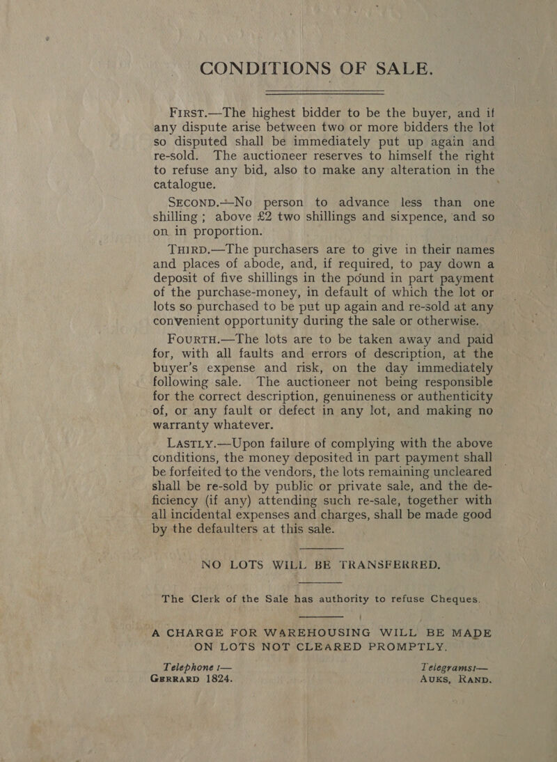 CONDITIONS OF SALE. First.—The highest bidder to be the buyer, and if any dispute arise between two or more bidders the lot so disputed shall be immediately put up again and re-sold. The auctioneer reserves to himself the right to refuse any bid, also to make any alteration in the catalogue. SECOND.=-No person to advance less than one shilling ; above £2 two shillings and sixpence, ‘and so on in proportion. THIRD.—The purchasers are to give in their names and places of abode, and, if required, to pay down a deposit of five shillings in the pound in part payment of the purchase-money, in default of which the lot or lots so purchased to be put up again and re-sold at any convenient opportunity during the sale or otherwise. FourtTH.—The lots are to be taken away and paid for, with all faults and errors of description, at the buyer’s expense and risk, on the day immediately following sale. The auctioneer not being responsible for the correct description, genuineness or authenticity of, or any fault or defect in any lot, and making no warranty whatever. LastLy.—Upon failure of complying with the above conditions, the money deposited in part payment shall be forfeited to the vendors, the lots remaining uncleared shall be re-sold by public or private sale, and the de- ficiency (if any) attending such re-sale, together with all incidental expenses and charges, shall be made good by the defaulters at this sale.  NO LOTS WILL BE TRANSFERRED.  The Clerk of the Sale has authority to refuse Cheques.  A CHARGE FOR WAREHOUSING WILL BE MADE ON LOTS NOT CLEARED PROMPTLY. Telephone :— Telegramsi— GERRARD 1824. AukKs, RAND.