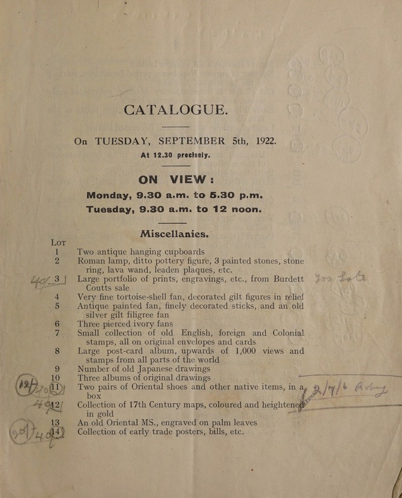 CATALOGUE. On TUESDAY, SEPTEMBER 5th, 1922. At 12.30 precisely.  ON VIEW: Monday, 9.30 a.m. to 5.30 p.m. Tuesday, 9.30 a.m. to 12 noon.  Miscellanies. Two antique hanging cupboards Roman lamp, ditto pottery figure, 3 painted stones, stone ring, lava wand, leaden plaques, etc. : ee 3 | Large portfolio of prints, engravings, etc., from Burdett a Coutts sale + Very fine tortoise-shell fan, decorated gilt figures in relief 5 Antique painted fan, finely decorated sticks, and an old silver gilt filigree fan 6 Three pierced ivory fans ri Small collection of old English, foreign and Colonial stamps, all on original envelopes and cards 8 Large post-card album, upwards of 1,000 views and stamps from all parts of the world 9 Number of old Japanese drawings | i _ Three albums of original drawings Tee Ee ae '&gt;,lly% Two pairs of Oriental shoes and other native items, in a, /ry/ &gt; (4 oJ) b O = : Fae / Tet ot Hf A? Collection of 17th Century maps, coloured and heighten : ccmtiamnns eres nnn as, in gold mm) :”. 13 An old Oriental MS., engraved on palm leaves Of} Tey Ht) Collection of early trade posters, bills, etc. 