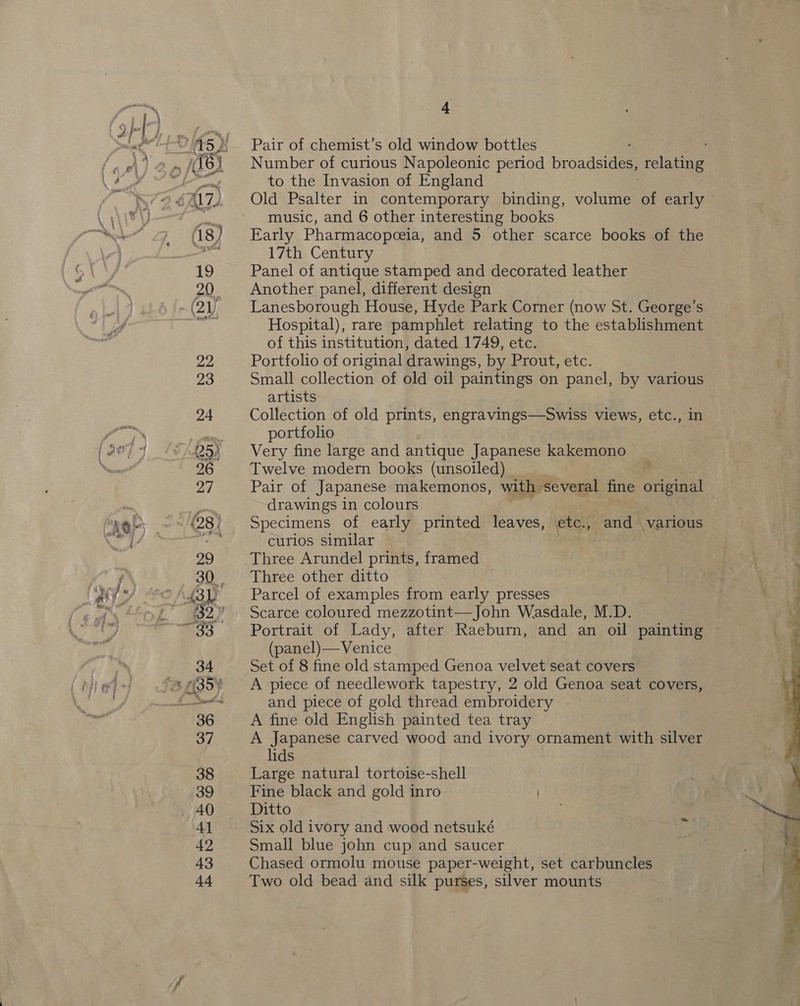 Pair of chemist’s old window bottles Number of curious Napoleonic period proadeisem Telating to the Invasion of England Old Psalter in contemporary binding, volume of early music, and 6 other interesting books Early Pharmacopceia, and 5 other scarce books of the 17th Century Panel of antique stamped and decorated leather Another panel, different design Lanesborough House, Hyde Park Corner (now St. George’s Hospital), rare pamphlet relating to the establishment of this institution, dated 1749, etc. : Portfolio of original drawings, by Prout, etc. Small collection of old oil paintings on panel, by various artists Collection of old prints, engravings—Swiss views, etc., in portfolio Very fine large and antique Japanese kakemono Twelve modern books (unsoiled) Pair of Japanese makemonos, with several fine original drawings in colours Specimens of early printed leaves, etc., and various curios similar Three Arundel prints, framed Three other ditto Parcel of examples from early presses Scarce coloured mezzotint—John Wasdale, M.D. Portrait of Lady, after Raeburn, and an oil painting © (panel)—Venice Set of 8 fine old stamped Genoa velvet seat covers A piece of needlework tapestry, 2 old Genoa seat covers, and piece of gold thread embroidery A fine old English painted tea tray A Japanese carved wood and ivory ornament with silver lids Large natural tortoise-shell Fine black and gold inro ) Ditto Six old ivory and wood netsuké Small blue john cup and saucer Chased ormolu mouse paper-weight, set carbuncles Two old bead and silk purses, silver mounts 