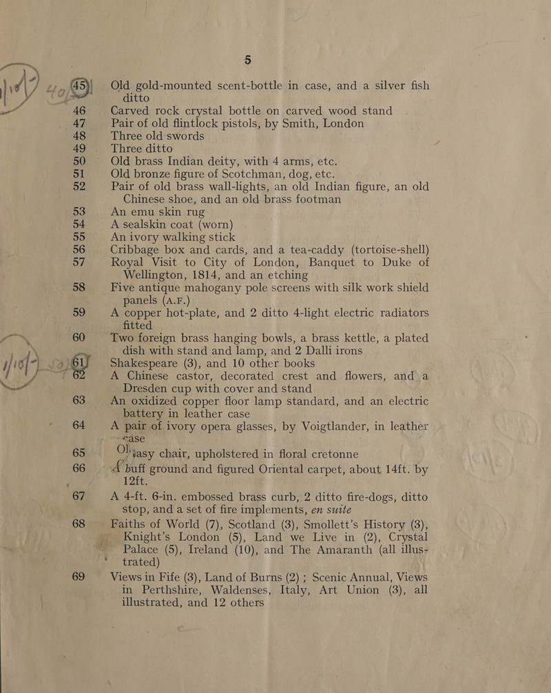 69 Old gold-mounted scent-bottle in case, and a silver fish Carved rock crystal bottle on carved wood stand Pair of old flintlock pistols, by Smith, London Three old swords Old bronze figure of Scotchman, dog, etc. Pair of old brass wall-lights, an old Indian figure, an old Chinese shoe, and an old brass footman An emu skin rug A sealskin coat (worn) An ivory walking stick Cribbage box and cards, and a tea-caddy (tortoise-shell) Royal Visit to City of London, Banquet to Duke of Wellington, 1814, and an etching Five antique mahogany pole screens with silk work shield panels (A.F.) A copper hot-plate, and 2 ditto 4-light electric radiators fitted Two foreign brass hanging bowls, a brass kettle, a plated _ dish with stand and lamp, and 2 Dalli irons Shakespeare (3), and 10 other books A Chinese castor, decorated crest and flowers, and a Dresden cup with cover and stand An oxidized copper floor lamp standard, and an electric battery in leather case A pair of ivory opera glasses, by Voigtlander, in leather ~©ase Olvasy chair, upholstered in floral cretonne A buf ground and figured Oriental carpet, about 14ft. by nate. A 4-ft. 6-in. embossed brass curb, 2 ditto fire-dogs, ditto stop, and a set of fire implements, en suite Faiths of World (7), Scotland (3), Smollett’s History (3), Knight’s London (5), Land we Live in (2), Crystal Palace (5), Ireland (10), and The Amaranth (all illus- trated) Views in Fife (3), Land of Burns (2) ; Scenic Annual, Views in Perthshire, Waldenses, Italy, Art Union (3), all illustrated, and 12 others