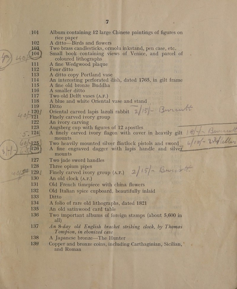  Album containing 12 large Chinese paintings of figures on rice paper A ditto—Birds and flowers Two brass candlesticks, ormolu inkstand, pen case, etc. Small book containing views of Venice, and parcel of _ coloured lithographs A fine Wedgwood plaque A ditto copy Portland vase An interesting perforated dish, dated 1765, in gilt frame A fine old bronze Buddha A smaller ditto Two old Delft vases (A.F.) A blue and white Oriental vase and stand Ditto Karsh (Tene a Le ol Oriental carved lapis lazuli rabbit B//&gt;j~- fete hse” Finely carved ivory group 3 An ivory carving [pains Seater ee Augsberg cup with figures of 12 apostles PIT IE BP i A finely carved ivory flagon with cover in heavily gilt : oe’ t i Sb ste tah EOS BA LT ELIE COM mounts | y A V4 dt Two heavily mounted silver flintlock pistols and sword 9//% ~ ¥? = stand ee EN A fine engraved dagger with lapis handle and silver. a mounts Two jade sword handles Three opium pipes Sa ages ay Finely carved ivory group (A.F.) = / Dayo An old clock (A.F.) | Old French timepiece with china flowers Old Italian ape cupboard, beautifully inlaid Ditto An old satinwood card table Two important albums of foreign stamps (about 5,600 in all) An 8-day old English bracket striking clock, by Thomas LTompion, in ebonized case A Japanese bronze—The Hunter Copper and bronze coins, including Carthaginian, Sicilian, * and Roman