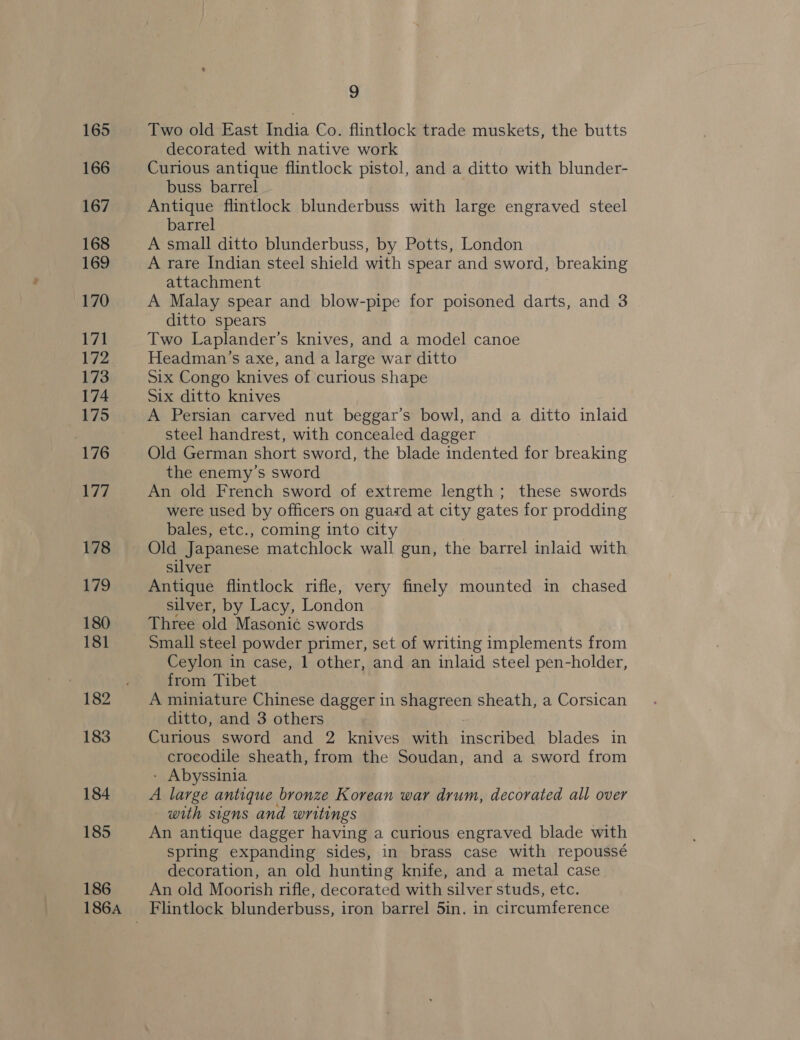165 166 167 168 169 170 171 172 173 174 176 177 178 179 180 181 | 182 183 184 185 186 186A 9 Two old East India Co. flintlock trade muskets, the butts decorated with native work Curious antique flintlock pistol, and a ditto with blunder- buss barrel Antique flintlock blunderbuss with large engraved steel barrel A small ditto blunderbuss, by Potts, London A rare Indian steel shield with spear and sword, breaking attachment A Malay spear and blow-pipe for poisoned darts, and 3 ditto spears Two Laplander’s knives, and a model canoe Headman’s axe, and a large war ditto Six Congo knives of curious shape Six ditto knives A Persian carved nut beggar’s bowl, and a ditto inlaid steel handrest, with concealed dagger Old German short sword, the blade indented for breaking the enemy’s sword An old French sword of extreme length; these swords were used by officers on guard at city gates for prodding bales, etc., coming into city silver Antique flintlock rifle, very finely mounted in chased silver, by Lacy, London Three old Masoni¢ swords Small steel powder primer, set of writing implements from Ceylon in case, 1 other, and an inlaid steel pen-holder, from Tibet A miniature Chinese dagger in shagreen sheath, a Corsican ditto, and 3 others Curious sword and 2 knives with inscribed blades in crocodile sheath, from the Soudan, and a sword from Abyssinia A large antique bronze Korean war drum, decorated all over with signs and writings An antique dagger having a curious engraved blade with spring expanding sides, in brass case with repoussé decoration, an old hunting knife, and a metal case An old Moorish rifle, decorated with silver studs, etc.