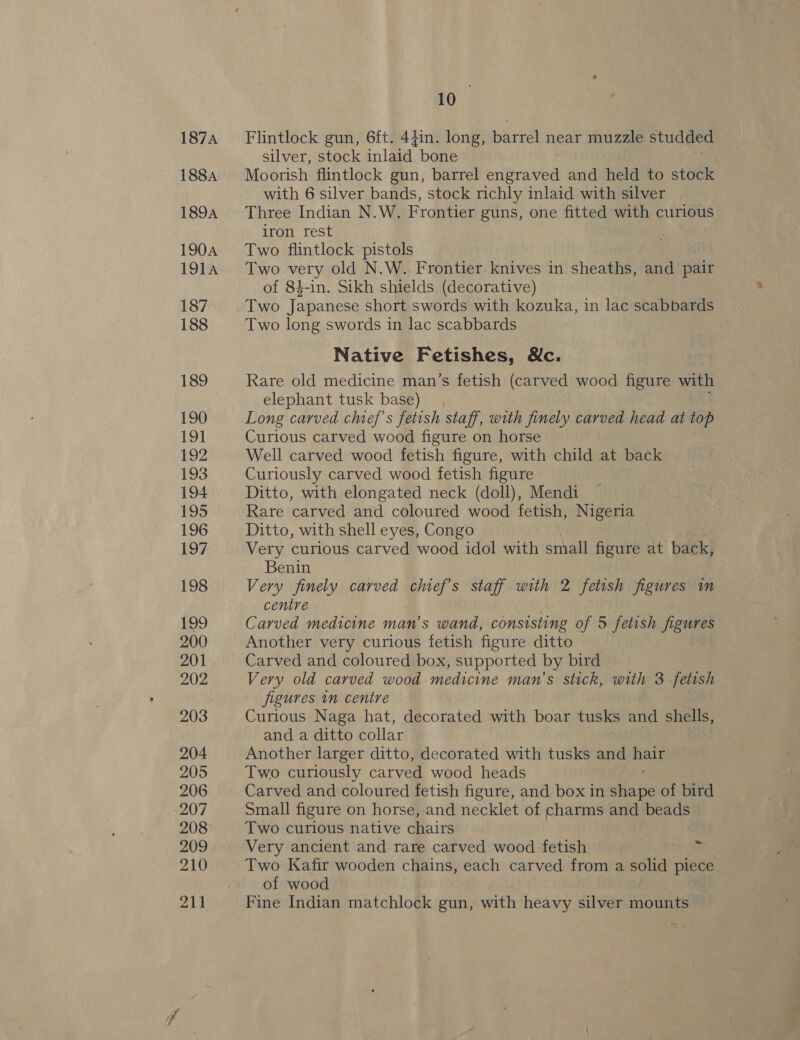187A 188A 189A 190A 191A 187 188 189 190 191 192 193 194 195 196 197 198 B29 200 201 202 203 204 2095 206 207 208 209 210 211 10 Flintlock gun, 6ft. 44in. long, bere near muzzle studded silver, stock inlaid. bone Moorish flintlock gun, barrel engraved and held to stock with 6 silver bands, stock richly inlaid with silver Three Indian N.W. Frontier guns, one fitted with curious iron rest Two flintlock pistols Two very old N.W. Frontier. knives in sheaths, and pair of 84-in. Sikh shields (decorative) Two Japanese short swords with kozuka, in lac scabbards Two long swords in lac scabbards Native Fetishes, &amp;c. Rare old medicine man’s fetish (carved wood figure with elephant tusk base) Long carved chief's fetish staff, with finely carved head at top Curious carved wood figure on horse Well carved wood fetish figure, with child at back Curiously carved wood fetish figure Ditto, with elongated neck (doll), Mendi Rare carved and coloured wood fetish, Nigeria Ditto, with shell eyes, Congo Very curious carved wood idol with small figure at back, Benin Very finely carved ge staff with 2 fetish figures in centre Carved medicine man’s wand, consisting of 5 fetish figures Another very curious fetish figure ditto Carved and coloured box, supported by bird Very old carved wood medicine man’s stick, with 3 fetish jigures in centre Curious Naga hat, decorated with boar tusks and shells, and a ditto collar Another larger ditto, decorated with tusks and hair Two curiously carved wood heads Carved and coloured fetish figure, and box in sia he of bird Small figure on horse, and necklet of charms and beads Two curious native chairs Very ancient and rare carved wood fetish Two Kafir wooden chains, each carved from a solid piece of wood Fine Indian matchlock gun, with heavy silver mounts ~