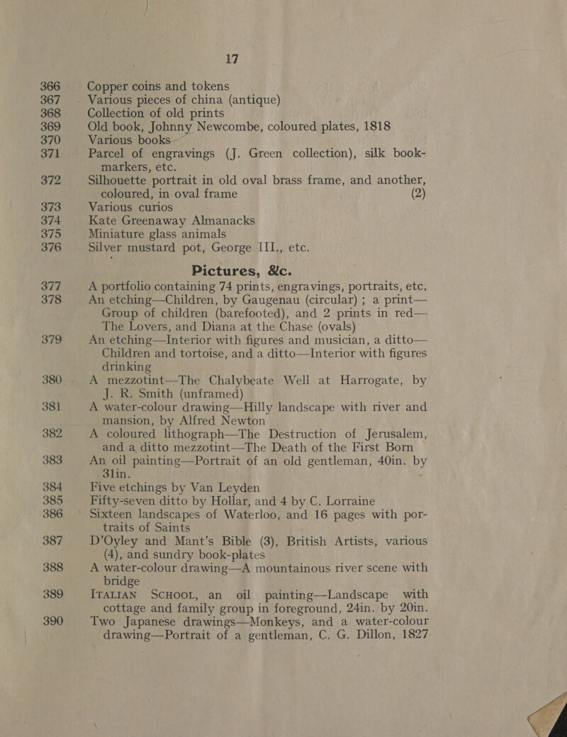 366 367 368 369 370 371 372 373 374 375 376 377 378 379 381 382 383 384 385 386 387 388 389 390 17 Copper coins and tokens Collection of old prints Old book, Johnny Newcombe, coloured plates, 1818 Various books Parcel of engravings (J. Green collection), silk book- markers, etc. Silhouette portrait in old oval brass frame, and another, coloured, in oval frame (2) Various curios Kate Greenaway Almanacks Miniature glass animals Silver mustard pot, George III., etc Pictures, &amp;c. A portfolio containing 74 prints, engravings, portraits, etc. An etching—Children, by Gaugenau (circular) ; a print— Group of children (barefooted), and 2 prints in red— The Lovers, and Diana at the Chase (ovals) An etching—Interior with figures and musician, a ditto— Children and tortoise, and a ditto—Interior with figures drinking A mezzotint—The Chalybeate Well at a 4 by J. R. Smith (unframed) A water-colour drawing—Hilly landscape with river and mansion, by Alfred Newton A toloured lithograph—The Destruction of Jerusalem, and a ditto mezzotint—The Death of the First Born An oil painting—Portrait of an old gentleman, 40in. by 3lin. Five etchings by Van Leyden Fifty-seven ditto by Hollar, and 4 by C. Lorraine Sixteen landscapes of Waterloo, and 16 pages with por- traits of Saints D’Oyley and Mant’s Bible (3), British Artists, various (4), and sundry book-plates A water-colour drawing—A mountainous river scene with bridge ITALIAN SCHOOL, an oil painting—Landscape with cottage and family group in foreground, 24in. by 20in. Two Japanese drawings—Monkeys, and a water-colour drawing—Portrait of a gentleman, C. G. Dillon, 1827 