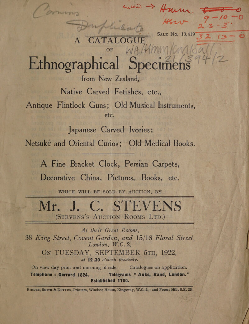 —10—O &gt;) be A. Ae A. ts KS 2.3 oe 4) SAre No. 13,4197 opt a neg cae A CATALOGUE, oe or WA/t (ice v7} Lf Ethnographical Specirteed from New Zealand, Native Carved Fetishes, etc., Antique Flintlock Guns; Old Musical Instruments, etc. Japanese Carved Ivories; Netsuke and Oriental Curios; Old Medical Books. . A Fine Bracket Clock, Persian Carpets, Decorative China, Pictures, Books, etc. WHICH WILL BE SOLD BY AUCTION, BY Mr. J. C. STEVENS | (STEVENS’S AUCTION Rooms LTD.) ; At their Great Rooms, 38 King Street, Covent Garden, and 15/16 Floral Street, London, W. C2, On TUESDAY, SEPTEMBER 5ru, 1922, at 12.30 o'clock precisely. ; On view day prior and morning of sale. Catalogues on application. Telephone : Gerrard 1824. Telegrams ‘‘ Auks, Rand, London.”’ Established 1760. RippLe, Smitu &amp; Durrus, Printers, Windsor House, Kingsway, W.C. 2.; and Forest Hill, S.E. 23. 